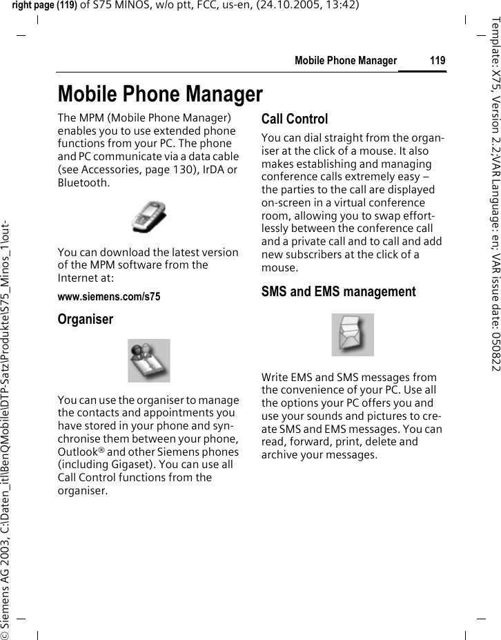 119Mobile Phone Managerright page (119) of S75 MINOS, w/o ptt, FCC, us-en, (24.10.2005, 13:42)&copy; Siemens AG 2003, C:\Daten_itl\BenQMobile\DTP-Satz\Produkte\S75_Minos_1\out-Template: X75, Version 2.2;VAR Language: en; VAR issue date: 050822Mobile Phone ManagerThe MPM (Mobile Phone Manager) enables you to use extended phone functions from your PC. The phone and PC communicate via a data cable (see Accessories, page 130), IrDA or Bluetooth.You can download the latest version of the MPM software from the Internet at:www.siemens.com/s75OrganiserYou can use the organiser to manage the contacts and appointments you have stored in your phone and syn-chronise them between your phone, Outlook&reg; and other Siemens phones (including Gigaset). You can use all Call Control functions from the organiser.Call ControlYou can dial straight from the organ-iser at the click of a mouse. It also makes establishing and managing conference calls extremely easy &ndash; the parties to the call are displayed on-screen in a virtual conference room, allowing you to swap effort-lessly between the conference call and a private call and to call and add new subscribers at the click of a mouse.SMS and EMS managementWrite EMS and SMS messages from the convenience of your PC. Use all the options your PC offers you and use your sounds and pictures to cre-ate SMS and EMS messages. You can read, forward, print, delete and archive your messages.