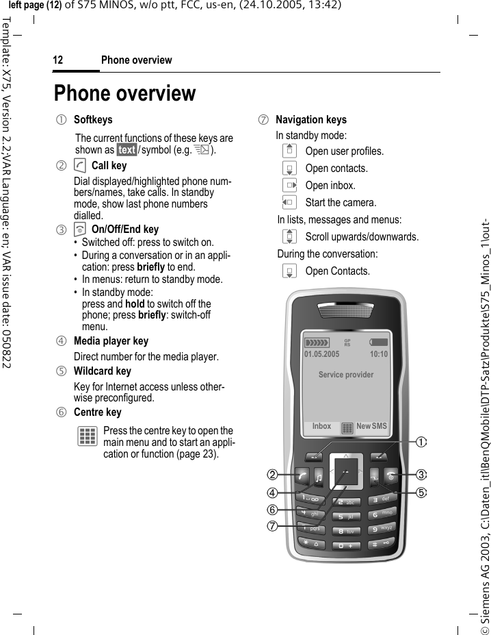 Phone overview12&copy; Siemens AG 2003, C:\Daten_itl\BenQMobile\DTP-Satz\Produkte\S75_Minos_1\out-left page (12) of S75 MINOS, w/o ptt, FCC, us-en, (24.10.2005, 13:42)Template: X75, Version 2.2;VAR Language: en; VAR issue date: 050822Phone overview1 SoftkeysThe current functions of these keys are shown as &sect;text&sect;/symbol (e.g. p).2 A Call keyDial displayed/highlighted phone num-bers/names, take calls. In standby mode, show last phone numbers dialled. 3 B On/Off/End key&bull; Switched off: press to switch on.&bull; During a conversation or in an appli-cation: press briefly to end. &bull; In menus: return to standby mode.&bull; In standby mode: press and hold to switch off the phone; press briefly: switch-off menu.4 Media player keyDirect number for the media player.5 Wildcard keyKey for Internet access unless other-wise preconfigured.6 Centre key&iacute; Press the centre key to open the main menu and to start an appli-cation or function (page 23).7 Navigation keysIn standby mode:G Open user profiles.H Open contacts.E Open inbox.D Start the camera.In lists, messages and menus:I Scroll upwards/downwards.During the conversation:H Open Contacts.&aacute; &pound; &szlig;01.05.2005 10:10Service providerInbox &iacute;New SMS 