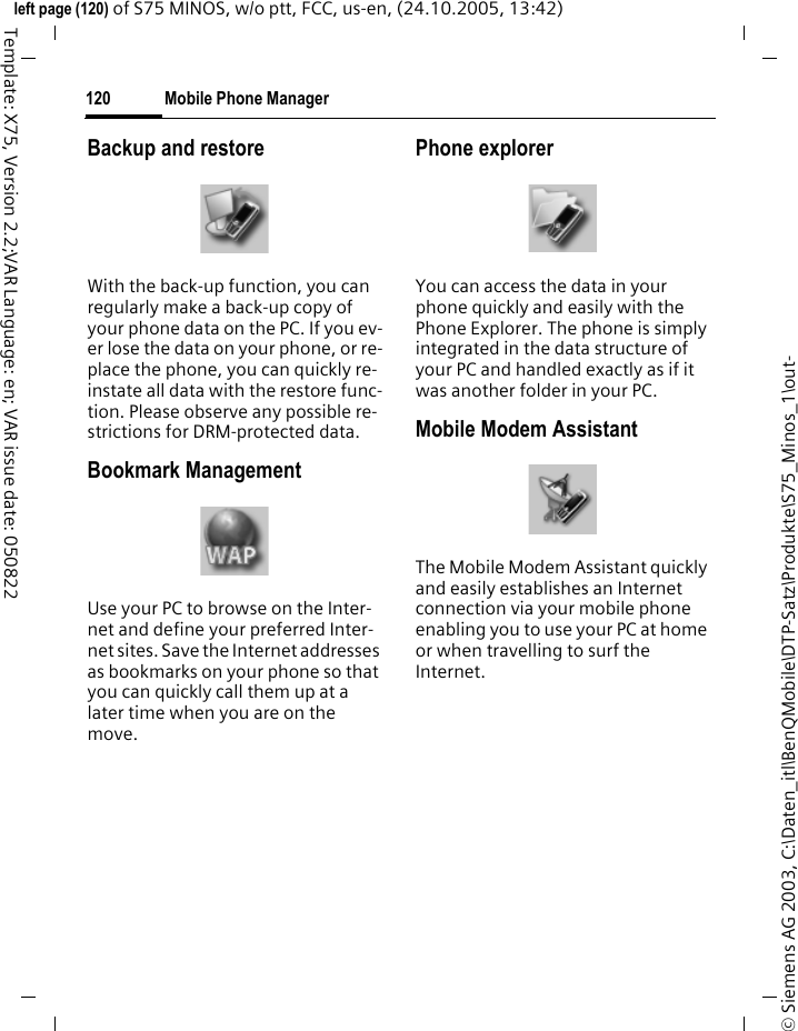 Mobile Phone Manager120&copy; Siemens AG 2003, C:\Daten_itl\BenQMobile\DTP-Satz\Produkte\S75_Minos_1\out-left page (120) of S75 MINOS, w/o ptt, FCC, us-en, (24.10.2005, 13:42)Template: X75, Version 2.2;VAR Language: en; VAR issue date: 050822Backup and restoreWith the back-up function, you can regularly make a back-up copy of your phone data on the PC. If you ev-er lose the data on your phone, or re-place the phone, you can quickly re-instate all data with the restore func-tion. Please observe any possible re-strictions for DRM-protected data.Bookmark ManagementUse your PC to browse on the Inter-net and define your preferred Inter-net sites. Save the Internet addresses as bookmarks on your phone so that you can quickly call them up at a later time when you are on the move. Phone explorerYou can access the data in your phone quickly and easily with the Phone Explorer. The phone is simply integrated in the data structure of your PC and handled exactly as if it was another folder in your PC.Mobile Modem Assistant The Mobile Modem Assistant quickly and easily establishes an Internet connection via your mobile phone enabling you to use your PC at home or when travelling to surf the Internet.