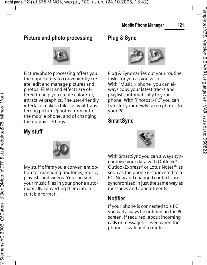 121Mobile Phone Managerright page (121) of S75 MINOS, w/o ptt, FCC, us-en, (24.10.2005, 13:42)&copy; Siemens AG 2003, C:\Daten_itl\BenQMobile\DTP-Satz\Produkte\S75_Minos_1\out-Template: X75, Version 2.2;VAR Language: en; VAR issue date: 050822Picture and photo processingPicture/photo processing offers you the opportunity to conveniently cre-ate, edit and manage pictures and photos. Filters and effects are of-fered to help you create colourful, attractive graphics. The user-friendly interface makes child&rsquo;s play of trans-ferring pictures/photos from or to the mobile phone, and of changing the graphic settings.My stuffMy stuff offers you a convenient op-tion for managing ringtones, music, playlists and videos. You can sore your music files in your phone auto-matically converting them into a suitable format.Plug &amp; SyncPlug &amp; Sync carries out your routine tasks for you as you wish. With "Music > phone" you can al-ways copy your latest tracks and playlists automatically to your phone. With "Photos > PC" you can transfer your newly taken photos to your PC.SmartSyncWith SmartSync you can always syn-chronise your data with Outlook&reg;, OutlookExpress&reg; or Lotus Notes&trade; as soon as the phone is connected to a PC. New and changed contacts are synchronised in just the same way as messages and appointments.NotifierIf your phone is connected to a PC you will always be notified on the PC screen, if required, about incoming calls or messages &ndash; even when the phone is switched to mute.