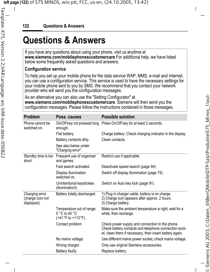 Questions &amp; Answers122&copy; Siemens AG 2003, C:\Daten_itl\BenQMobile\DTP-Satz\Produkte\S75_Minos_1\out-left page (122) of S75 MINOS, w/o ptt, FCC, us-en, (24.10.2005, 13:42)Template: X75, Version 2.2;VAR Language: en; VAR issue date: 050822Questions &amp; AnswersIf you have any questions about using your phone, visit us anytime at www.siemens.com/mobilephonescustomercare.For additional help, we have listed below some frequently asked questions and answers.Configuration serviceTo help you set up your mobile phone for the data service WAP, MMS, e-mail and Internet, you can use a configuration service. This service is used to have the necessary settings for your mobile phone sent to you by SMS. We recommend that you contact your network provider who will send you the configuration messages.As an alternative you can also use the "Setting Configurator" at www.siemens.com/mobilephonescustomercare. Siemens will then send you the configuration messages. Please follow the instructions contained in those messages.Problem Poss. causes Possible solutionPhone cannot be switched on.On/Off key not pressed long enough.Press On/Off key for at least 2 seconds.Flat battery. Charge battery. Check charging indicator in the display.Battery contacts dirty. Clean contacts.See also below under "Charging error".Standby time is too short.Frequent use of organiser and games.Restrict use if applicable.Fast search activated. Deactivate speed search (page 94).Display illumination switched on.Switch off display illumination (page 75).Unintentional keystrokes (illumination!).Switch on Auto key lock (page 91).Charging error (charge icon not displayed).Battery totally discharged. 1) Plug in charger cable, battery is on charge. 2) Charge icon appears after approx. 2 hours.3) Charge battery.Temperature out of range: 5&deg;C to 45&deg;C (+41&deg;F to +113&deg;F).Make sure the ambient temperature is right, wait for a while, then recharge.Contact problem Check power supply and connection to the phone. Check battery contacts and telephone connection sock-et, clean them if necessary, then insert battery again.No mains voltage. Use different mains power socket, check mains voltage.Wrong charger. Only use original Siemens accessories.Battery faulty. Replace battery.