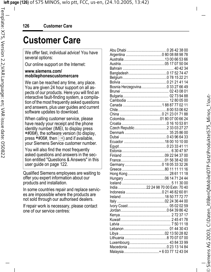 Customer Care126&copy; Siemens AG 2003, C:\Daten_itl\BenQMobile\DTP-Satz\Produkte\S75_Minos_1\out-left page (126) of S75 MINOS, w/o ptt, FCC, us-en, (24.10.2005, 13:42)Template: X75, Version 2.2;VAR Language: en; VAR issue date: 050822Customer CareQualified Siemens employees are waiting to offer you expert information about our products and installation.In some countries repair and replace servic-es are impossible where the products are not sold through our authorised dealers.If repair work is necessary, please contact one of our service centres:Abu Dhabi .........................................0 26 42 38 00Argentina .....................................0 80 08 88 98 78Australia..........................................13 00 66 53 66Austria.............................................05 17 07 50 04Bahrain .................................................... 40 42 34Bangladesh.......................................0 17 52 74 47Belgium.............................................0 78 15 22 21Bolivia ...............................................0 21 21 41 14Bosnia Herzegovina..........................0 33 27 66 49Brunei ................................................. 02 43 08 01Bulgaria............................................... 02 73 94 88Cambodia ........................................... 12 80 05 00Canada ........................................1 88 87 77 02 11Chile..................................................8 00 53 06 62China ...........................................0 21 23 01 71 88Colombia....................................01 80 07 00 66 24Croatia ..............................................0 16 10 53 81Czech Republic.................................2 33 03 27 27Denmark ............................................. 35 25 86 00Dubai ................................................0 43 96 64 33Ecuador ..........................................18 00 10 10 00Egypt.................................................0 23 33 41 11Estonia.................................................. 6 30 47 97Finland............................................09 22 94 37 00France.............................................01 56 38 42 00Germany ......................................0 18 05 33 32 26Greece ............................................80 11 11 11 16Hong Kong.......................................... 28 61 11 18Hungary ..........................................06 14 71 24 44Iceland .................................................. 5 11 30 00India.............................22 24 98 70 00 Extn: 70 40Indonesia .....................................0 21 46 82 60 81Ireland.............................................18 50 77 72 77Italy .................................................02 24 36 44 00Ivory Coast.......................................... 05 02 02 59Jordan...............................................0 64 39 86 42Kenya.................................................... 2 72 37 17Kuwait ................................................... 2 45 41 78Latvia .................................................... 7 50 11 18Lebanon.............................................. 01 44 30 43Libya ...............................................02 13 50 28 82Lithuania ...........................................8 70 07 07 00Luxembourg........................................ 43 84 33 99Macedonia ........................................0 23 13 14 84Malaysia....................................+ 6 03 77 12 43 04We offer fast, individual advice! You have several options:Our online support on the Internet:www.siemens.com/mobilephonescustomercare We can be reached any time, any place. You are given 24 hour support on all as-pects of our products. Here you will find an interactive fault-finding system, a compila-tion of the most frequently asked questions and answers, plus user guides and current software updates to download.When calling customer service, please have ready your receipt and the phone identity number (IMEI, to display press *#06#), the software version (to display, press *#06#, then E) and if available, your Siemens Service customer number.You will also find the most frequently asked questions and answers in the sec-tion entitled "Questions &amp; Answers" in this user guide on page 122. 