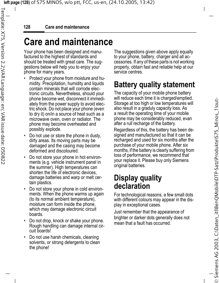 Care and maintenance128&copy; Siemens AG 2003, C:\Daten_itl\BenQMobile\DTP-Satz\Produkte\S75_Minos_1\out-left page (128) of S75 MINOS, w/o ptt, FCC, us-en, (24.10.2005, 13:42)Template: X75, Version 2.2;VAR Language: en; VAR issue date: 050822Care and maintenanceYour phone has been designed and manu-factured to the highest of standards and should be treated with great care. The sug-gestions below will help you to enjoy your phone for many years.&bull; Protect your phone from moisture and hu-midity. Precipitation, humidity and liquids contain minerals that will corrode elec-tronic circuits. Nevertheless, should your phone become wet, disconnect it immedi-ately from the power supply to avoid elec-tric shock. Do not place your phone (even to dry it) on/in a source of heat such as a microwave oven, oven or radiator. The phone may become overheated and possibly explode.&bull; Do not use or store the phone in dusty, dirty areas. Its moving parts may be damaged and the casing may become deformed and discoloured.&bull; Do not store your phone in hot environ-ments (e.g. vehicle instrument panel in the summer). High temperatures can shorten the life of electronic devices, damage batteries and warp or melt cer-tain plastics. &bull; Do not store your phone in cold environ-ments. When the phone warms up again (to its normal ambient temperature), moisture can form inside the phone, which may damage electronic circuit boards. &bull; Do not drop, knock or shake your phone. Rough handling can damage internal cir-cuit boards!&bull; Do not use harsh chemicals, cleaning solvents, or strong detergents to clean the phone!The suggestions given above apply equally to your phone, battery, charger and all ac-cessories. If any of these parts is not working properly, obtain fast and reliable help at our service centres.Battery quality statementThe capacity of your mobile phone battery will reduce each time it is charged/emptied. Storage at too high or low temperatures will also result in a graduly capacity loss. As a result the operating time of your mobile phone may be considerably reduced, evan after a rull recharge of the battery.Regardless of this, the battery has been de-signed and manufactured so that it can be recharged and used for six months after the purchase of your mobile phone. After six months, if the battery is clearly suffering from loss of performance, we recommend that your replace it. Please buy only Siemens original batteries.Display quality declarationFor technological reasons, a few small dots with different colours may appear in the dis-play in exceptional cases.Just remember that the appearance of brighter or darker dots generally does not mean that a fault has occurred.