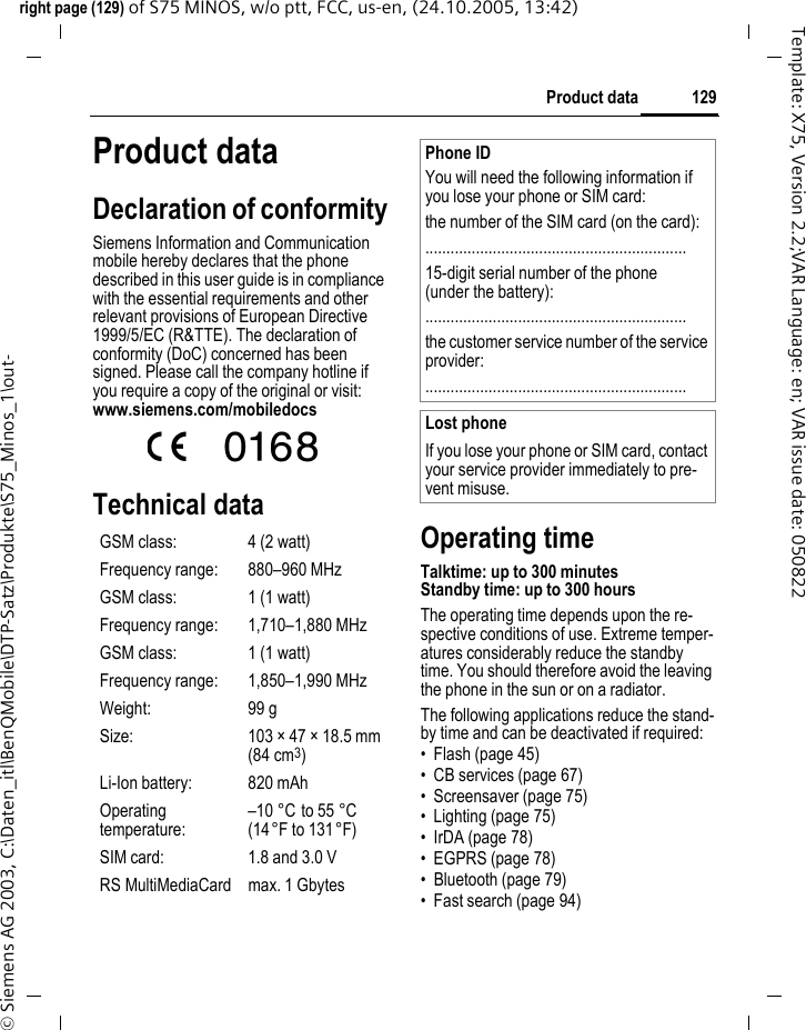 129Product dataright page (129) of S75 MINOS, w/o ptt, FCC, us-en, (24.10.2005, 13:42)&copy; Siemens AG 2003, C:\Daten_itl\BenQMobile\DTP-Satz\Produkte\S75_Minos_1\out-Template: X75, Version 2.2;VAR Language: en; VAR issue date: 050822Product dataDeclaration of conformitySiemens Information and Communication mobile hereby declares that the phone described in this user guide is in compliance with the essential requirements and other relevant provisions of European Directive 1999/5/EC (R&amp;TTE). The declaration of conformity (DoC) concerned has been signed. Please call the company hotline if you require a copy of the original or visit: www.siemens.com/mobiledocs Technical dataOperating timeTalktime: up to 300 minutesStandby time: up to 300 hoursThe operating time depends upon the re-spective conditions of use. Extreme temper-atures considerably reduce the standby time. You should therefore avoid the leaving the phone in the sun or on a radiator.The following applications reduce the stand-by time and can be deactivated if required:&bull; Flash (page 45)&bull; CB services (page 67)&bull; Screensaver (page 75)&bull; Lighting (page 75)&bull; IrDA (page 78)&bull; EGPRS (page 78)&bull; Bluetooth (page 79)&bull; Fast search (page 94)GSM class: 4 (2 watt)Frequency range: 880&ndash;960 MHzGSM class: 1 (1 watt)Frequency range: 1,710&ndash;1,880 MHzGSM class: 1 (1 watt)Frequency range: 1,850&ndash;1,990 MHzWeight: 99 gSize: 103 &times; 47 &times; 18.5 mm (84 cm3)Li-Ion battery: 820 mAhOperating temperature:&ndash;10 &deg;C to 55 &deg;C(14&deg;F to 131&deg;F)SIM card: 1.8 and 3.0 VRS MultiMediaCard max. 1 GbytesPhone IDYou will need the following information if you lose your phone or SIM card: the number of the SIM card (on the card):..............................................................15-digit serial number of the phone (under the battery):..............................................................the customer service number of the service provider:..............................................................Lost phoneIf you lose your phone or SIM card, contact your service provider immediately to pre-vent misuse.