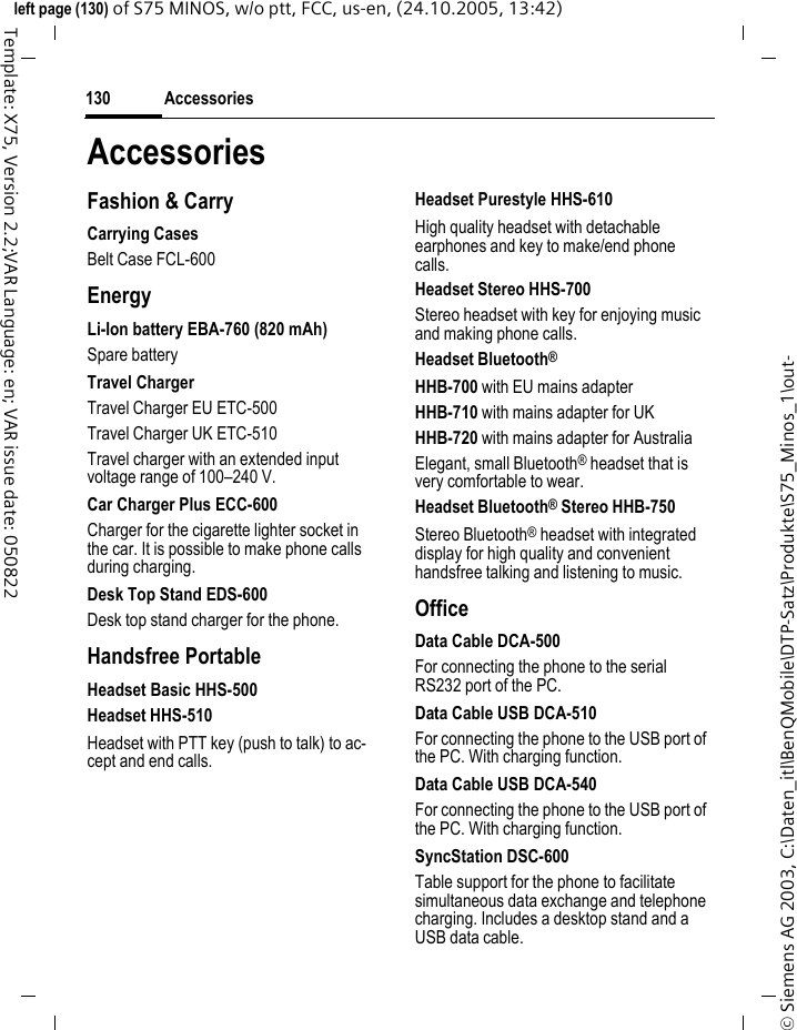 Accessories130&copy; Siemens AG 2003, C:\Daten_itl\BenQMobile\DTP-Satz\Produkte\S75_Minos_1\out-left page (130) of S75 MINOS, w/o ptt, FCC, us-en, (24.10.2005, 13:42)Template: X75, Version 2.2;VAR Language: en; VAR issue date: 050822AccessoriesFashion &amp; CarryCarrying CasesBelt Case FCL-600EnergyLi-Ion battery EBA-760 (820 mAh)Spare batteryTravel ChargerTravel Charger EU ETC-500Travel Charger UK ETC-510 Travel charger with an extended input voltage range of 100&ndash;240 V.Car Charger Plus ECC-600Charger for the cigarette lighter socket in the car. It is possible to make phone calls during charging.Desk Top Stand EDS-600Desk top stand charger for the phone.Handsfree PortableHeadset Basic HHS-500Headset HHS-510Headset with PTT key (push to talk) to ac-cept and end calls.Headset Purestyle HHS-610High quality headset with detachable earphones and key to make/end phone calls.Headset Stereo HHS-700Stereo headset with key for enjoying music and making phone calls.Headset Bluetooth&reg;HHB-700 with EU mains adapterHHB-710 with mains adapter for UKHHB-720 with mains adapter for AustraliaElegant, small Bluetooth&reg; headset that is very comfortable to wear.Headset Bluetooth&reg; Stereo HHB-750Stereo Bluetooth&reg; headset with integrated display for high quality and convenient handsfree talking and listening to music.OfficeData Cable DCA-500For connecting the phone to the serial RS232 port of the PC.Data Cable USB DCA-510For connecting the phone to the USB port of the PC. With charging function.Data Cable USB DCA-540For connecting the phone to the USB port of the PC. With charging function.SyncStation DSC-600Table support for the phone to facilitate simultaneous data exchange and telephone charging. Includes a desktop stand and a USB data cable.