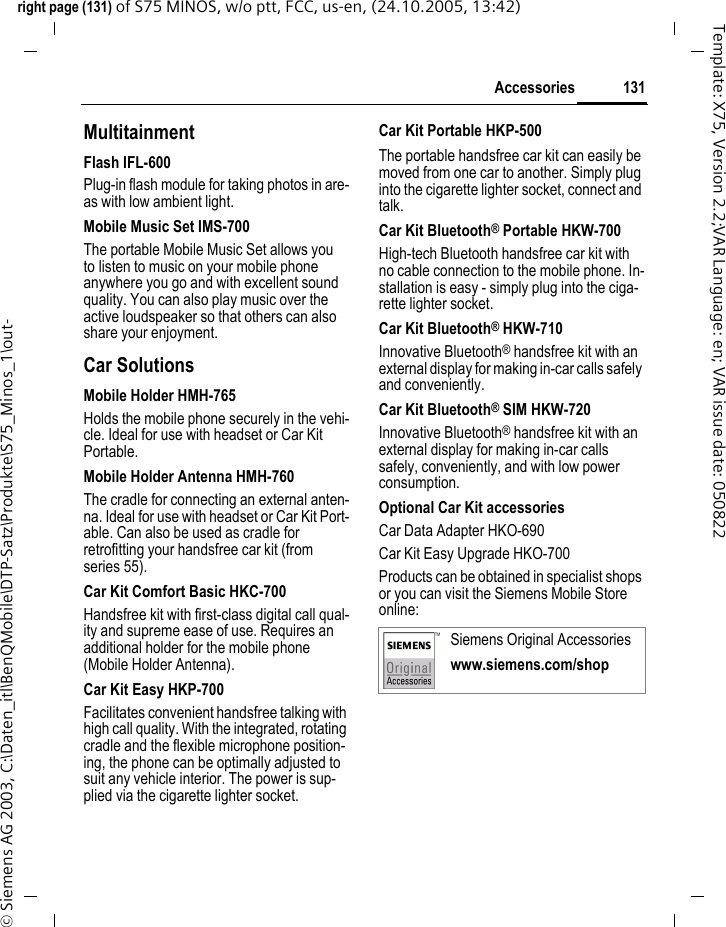 131Accessoriesright page (131) of S75 MINOS, w/o ptt, FCC, us-en, (24.10.2005, 13:42)&copy; Siemens AG 2003, C:\Daten_itl\BenQMobile\DTP-Satz\Produkte\S75_Minos_1\out-Template: X75, Version 2.2;VAR Language: en; VAR issue date: 050822MultitainmentFlash IFL-600Plug-in flash module for taking photos in are-as with low ambient light.Mobile Music Set IMS-700The portable Mobile Music Set allows you to listen to music on your mobile phone anywhere you go and with excellent sound quality. You can also play music over the active loudspeaker so that others can also share your enjoyment.Car SolutionsMobile Holder HMH-765Holds the mobile phone securely in the vehi-cle. Ideal for use with headset or Car Kit Portable.Mobile Holder Antenna HMH-760The cradle for connecting an external anten-na. Ideal for use with headset or Car Kit Port-able. Can also be used as cradle for retrofitting your handsfree car kit (from series 55).Car Kit Comfort Basic HKC-700Handsfree kit with first-class digital call qual-ity and supreme ease of use. Requires an additional holder for the mobile phone (Mobile Holder Antenna).Car Kit Easy HKP-700Facilitates convenient handsfree talking with high call quality. With the integrated, rotating cradle and the flexible microphone position-ing, the phone can be optimally adjusted to suit any vehicle interior. The power is sup-plied via the cigarette lighter socket.Car Kit Portable HKP-500The portable handsfree car kit can easily be moved from one car to another. Simply plug into the cigarette lighter socket, connect and talk.Car Kit Bluetooth&reg; Portable HKW-700High-tech Bluetooth handsfree car kit with no cable connection to the mobile phone. In-stallation is easy - simply plug into the ciga-rette lighter socket.Car Kit Bluetooth&reg; HKW-710Innovative Bluetooth&reg; handsfree kit with an external display for making in-car calls safely and conveniently.Car Kit Bluetooth&reg; SIM HKW-720Innovative Bluetooth&reg; handsfree kit with an external display for making in-car calls safely, conveniently, and with low power consumption.Optional Car Kit accessoriesCar Data Adapter HKO-690Car Kit Easy Upgrade HKO-700Products can be obtained in specialist shops or you can visit the Siemens Mobile Store online: Siemens Original Accessorieswww.siemens.com/shop