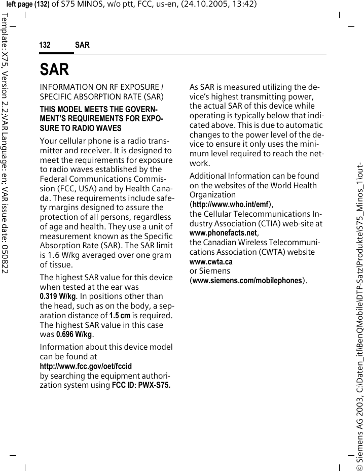 SAR 132&copy; Siemens AG 2003, C:\Daten_itl\BenQMobile\DTP-Satz\Produkte\S75_Minos_1\out-left page (132) of S75 MINOS, w/o ptt, FCC, us-en, (24.10.2005, 13:42)Template: X75, Version 2.2;VAR Language: en; VAR issue date: 050822SAR INFORMATION ON RF EXPOSURE / SPECIFIC ABSORPTION RATE (SAR)THIS MODEL MEETS THE GOVERN-MENT&rsquo;S REQUIREMENTS FOR EXPO-SURE TO RADIO WAVESYour cellular phone is a radio trans-mitter and receiver. It is designed to meet the requirements for exposure to radio waves established by the Federal Communications Commis-sion (FCC, USA) and by Health Cana-da. These requirements include safe-ty margins designed to assure the protection of all persons, regardless of age and health. They use a unit of measurement known as the Specific Absorption Rate (SAR). The SAR limit is 1.6 W/kg averaged over one gram of tissue. The highest SAR value for this device when tested at the ear was 0.319 W/kg. In positions other than the head, such as on the body, a sep-aration distance of 1.5 cm is required. The highest SAR value in this case was 0.696 W/kg.Information about this device model can be found at http://www.fcc.gov/oet/fccid by searching the equipment authori-zation system using FCC ID: PWX-S75.As SAR is measured utilizing the de-vice&rsquo;s highest transmitting power, the actual SAR of this device while operating is typically below that indi-cated above. This is due to automatic changes to the power level of the de-vice to ensure it only uses the mini-mum level required to reach the net-work. Additional Information can be found on the websites of the World Health Organization (http://www.who.int/emf), the Cellular Telecommunications In-dustry Association (CTIA) web-site at www.phonefacts.net, the Canadian Wireless Telecommuni-cations Association (CWTA) website www.cwta.ca or Siemens (www.siemens.com/mobilephones).