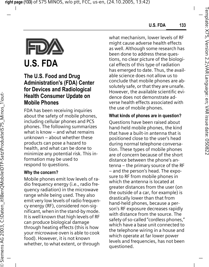 133U.S. FDAright page (133) of S75 MINOS, w/o ptt, FCC, us-en, (24.10.2005, 13:42)&copy; Siemens AG 2003, C:\Daten_itl\BenQMobile\DTP-Satz\Produkte\S75_Minos_1\out-Template: X75, Version 2.2;VAR Language: en; VAR issue date: 050822U.S. FDAThe U.S. Food and Drug Administration's (FDA) Center for Devices and Radiological Health Consumer Update on Mobile PhonesFDA has been receiving inquiries about the safety of mobile phones, including cellular phones and PCS phones. The following summarizes what is know &ndash; and what remains unknown &ndash; about whether these products can pose a hazard to health, and what can be done to minimize any potential risk. This in-formation may be used to respond to questions.Why the concern?Mobile phones emit low levels of ra-dio frequency energy (i.e., radio fre-quency radiation) in the microwave range while being used. They also emit very low levels of radio frequen-cy energy (RF), considered non-sig-nificant, when in the stand-by mode. It is well known that high levels of RF can produce biological damage through heating effects (this is how your microwave oven is able to cook food). However, it is not known whether, to what extent, or through what mechanism, lower levels of RF might cause adverse health effects as well. Although some research has been done to address these ques-tions, no clear picture of the biologi-cal effects of this type of radiation has emerged to date. Thus, the avail-able science does not allow us to conclude that mobile phones are ab-solutely safe, or that they are unsafe. However, the available scientific evi-dence does not demonstrate ad-verse health effects associated with the use of mobile phones.What kinds of phones are in question?Questions have been raised about hand-held mobile phones, the kind that have a built-in antenna that is positioned close to the user's head during normal telephone conversa-tion. These types of mobile phones are of concern because of the short distance between the phone's an-tenna &ndash; the primary source of the RF &ndash; and the person's head. The expo-sure to RF from mobile phones in which the antenna is located at greater distances from the user (on the outside of a car, for example) is drastically lower than that from hand-held phones, because a per-son's RF exposure decreases rapidly with distance from the source. The safety of so-called &ldquo;cordless phones,&rdquo; which have a base unit connected to the telephone wiring in a house and which operate at far lower power levels and frequencies, has not been questioned.
