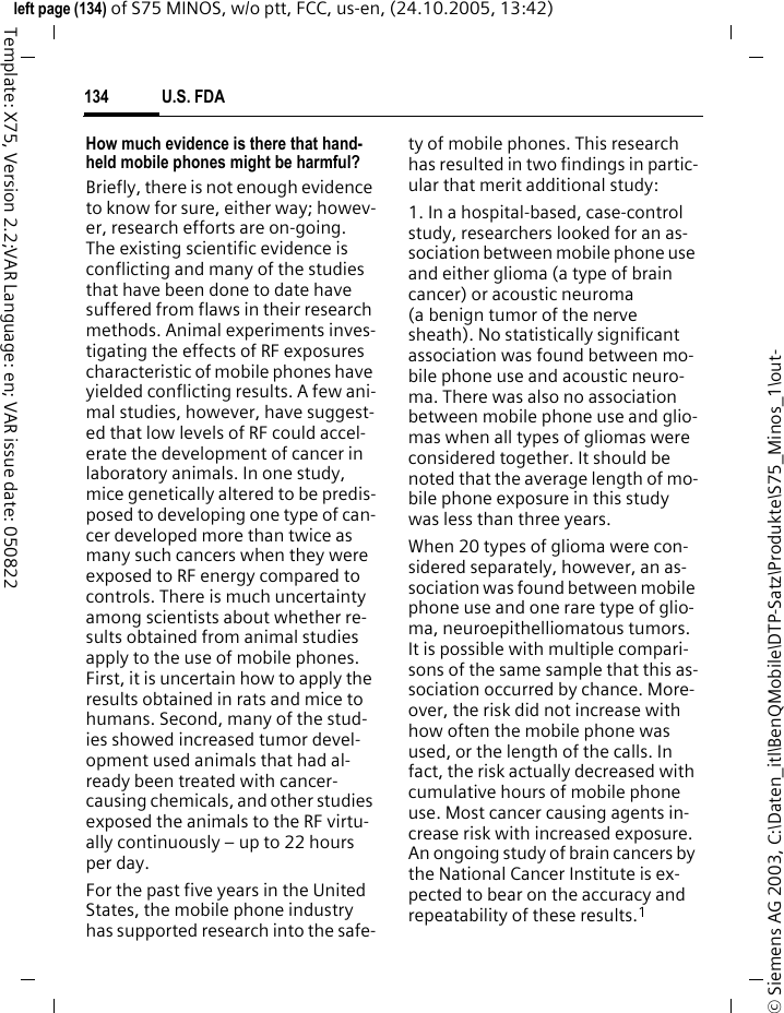 U.S. FDA134&copy; Siemens AG 2003, C:\Daten_itl\BenQMobile\DTP-Satz\Produkte\S75_Minos_1\out-left page (134) of S75 MINOS, w/o ptt, FCC, us-en, (24.10.2005, 13:42)Template: X75, Version 2.2;VAR Language: en; VAR issue date: 050822How much evidence is there that hand-held mobile phones might be harmful?Briefly, there is not enough evidence to know for sure, either way; howev-er, research efforts are on-going. The existing scientific evidence is conflicting and many of the studies that have been done to date have suffered from flaws in their research methods. Animal experiments inves-tigating the effects of RF exposures characteristic of mobile phones have yielded conflicting results. A few ani-mal studies, however, have suggest-ed that low levels of RF could accel-erate the development of cancer in laboratory animals. In one study, mice genetically altered to be predis-posed to developing one type of can-cer developed more than twice as many such cancers when they were exposed to RF energy compared to controls. There is much uncertainty among scientists about whether re-sults obtained from animal studies apply to the use of mobile phones. First, it is uncertain how to apply the results obtained in rats and mice to humans. Second, many of the stud-ies showed increased tumor devel-opment used animals that had al-ready been treated with cancer-causing chemicals, and other studies exposed the animals to the RF virtu-ally continuously &ndash; up to 22 hours per day.For the past five years in the United States, the mobile phone industry has supported research into the safe-ty of mobile phones. This research has resulted in two findings in partic-ular that merit additional study:1. In a hospital-based, case-control study, researchers looked for an as-sociation between mobile phone use and either glioma (a type of brain cancer) or acoustic neuroma (a benign tumor of the nerve sheath). No statistically significant association was found between mo-bile phone use and acoustic neuro-ma. There was also no association between mobile phone use and glio-mas when all types of gliomas were considered together. It should be noted that the average length of mo-bile phone exposure in this study was less than three years.When 20 types of glioma were con-sidered separately, however, an as-sociation was found between mobile phone use and one rare type of glio-ma, neuroepithelliomatous tumors. It is possible with multiple compari-sons of the same sample that this as-sociation occurred by chance. More-over, the risk did not increase with how often the mobile phone was used, or the length of the calls. In fact, the risk actually decreased with cumulative hours of mobile phone use. Most cancer causing agents in-crease risk with increased exposure. An ongoing study of brain cancers by the National Cancer Institute is ex-pected to bear on the accuracy and repeatability of these results.1