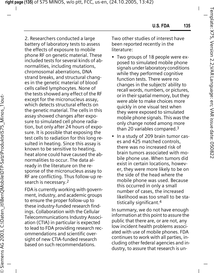 135U.S. FDAright page (135) of S75 MINOS, w/o ptt, FCC, us-en, (24.10.2005, 13:42)&copy; Siemens AG 2003, C:\Daten_itl\BenQMobile\DTP-Satz\Produkte\S75_Minos_1\out-Template: X75, Version 2.2;VAR Language: en; VAR issue date: 0508222. Researchers conducted a large battery of laboratory tests to assess the effects of exposure to mobile phone RF on genetic material. These included tests for several kinds of ab-normalities, including mutations, chromosomal aberrations, DNA strand breaks, and structural chang-es in the genetic material of blood cells called lymphocytes. None of the tests showed any effect of the RF except for the micronucleus assay, which detects structural effects on the genetic material. The cells in this assay showed changes after expo-sure to simulated cell phone radia-tion, but only after 24 hours of expo-sure. It is possible that exposing the test cells to radiation for this long re-sulted in heating. Since this assay is known to be sensitive to heating, heat alone could have caused the ab-normalities to occur. The data al-ready in the literature on the re-sponse of the micronucleus assay to RF are conflicting. Thus follow-up re-search is necessary.2FDA is currently working with govern-ment, industry, and academic groups to ensure the proper follow-up to these industry-funded research find-ings. Collaboration with the Cellular Telecommunications Industry Associ-ation (CTIA) in particular is expected to lead to FDA providing research rec-ommendations and scientific over-sight of new CTIA-funded research based on such recommendations.Two other studies of interest have been reported recently in the literature:&bull; Two groups of 18 people were ex-posed to simulated mobile phone signals under laboratory conditions while they performed cognitive function tests. There were no changes in the subjects' ability to recall words, numbers, or pictures, or in their spatial memory, but they were able to make choices more quickly in one visual test when they were exposed to simulated mobile phone signals. This was the only change noted among more than 20 variables compared.3&bull; In a study of 209 brain tumor cas-es and 425 matched controls, there was no increased risk of brain tumors associated with mo-bile phone use. When tumors did exist in certain locations, howev-er, they were more likely to be on the side of the head where the mobile phone was used. Because this occurred in only a small number of cases, the increased likelihood was too small to be sta-tistically significant.4In summary, we do not have enough information at this point to assure the public that there are, or are not, any low incident health problems associ-ated with use of mobile phones. FDA continues to work with all parties, in-cluding other federal agencies and in-dustry, to assure that research is un-