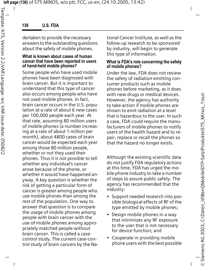 U.S. FDA136&copy; Siemens AG 2003, C:\Daten_itl\BenQMobile\DTP-Satz\Produkte\S75_Minos_1\out-left page (136) of S75 MINOS, w/o ptt, FCC, us-en, (24.10.2005, 13:42)Template: X75, Version 2.2;VAR Language: en; VAR issue date: 050822dertaken to provide the necessary answers to the outstanding questions about the safety of mobile phones.What is known about cases of human cancer that have been reported in users of hand-held mobile phones?Some people who have used mobile phones have been diagnosed with brain cancer. But it is important to understand that this type of cancer also occurs among people who have not used mobile phones. In fact, brain cancer occurs in the U.S. popu-lation at a rate of about 6 new cases per 100,000 people each year. At that rate, assuming 80 million users of mobile phones (a number increas-ing at a rate of about 1 million per month), about 4800 cases of brain cancer would be expected each year among those 80 million people, whether or not they used their phones. Thus it is not possible to tell whether any individual's cancer arose because of the phone, or whether it would have happened an-yway. A key question is whether the risk of getting a particular form of cancer is greater among people who use mobile phones than among the rest of the population. One way to answer that question is to compare the usage of mobile phones among people with brain cancer with the use of mobile phones among appro-priately matched people without brain cancer. This is called a case-control study. The current case-con-trol study of brain cancers by the Na-tional Cancer Institute, as well as the follow-up research to be sponsored by industry, will begin to generate this type of information.What is FDA's role concerning the safety of mobile phones?Under the law, FDA does not review the safety of radiation emitting con-sumer products such as mobile phones before marketing, as it does with new drugs or medical devices. However, the agency has authority to take action if mobile phones are shown to emit radiation at a level that is hazardous to the user. In such a case, FDA could require the manu-facturers of mobile phones to notify users of the health hazard and to re-pair, replace or recall the phones so that the hazard no longer exists. Although the existing scientific data do not justify FDA regulatory actions at this time, FDA has urged the mo-bile phone industry to take a number of steps to assure public safety. The agency has recommended that the industry:&bull; Support needed research into pos-sible biological effects of RF of the type emitted by mobile phones;&bull; Design mobile phones in a way that minimizes any RF exposure to the user that is not necessary for device function; and&bull; Cooperate in providing mobile phone users with the best possible 
