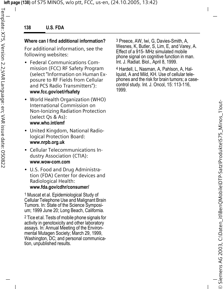 U.S. FDA138&copy; Siemens AG 2003, C:\Daten_itl\BenQMobile\DTP-Satz\Produkte\S75_Minos_1\out-left page (138) of S75 MINOS, w/o ptt, FCC, us-en, (24.10.2005, 13:42)Template: X75, Version 2.2;VAR Language: en; VAR issue date: 050822Where can I find additional information?For additional information, see the following websites:&bull; Federal Communications Com-mission (FCC) RF Safety Program (select &ldquo;Information on Human Ex-posure to RF Fields from Cellular and PCS Radio Transmitters&rdquo;): www.fcc.gov/oet/rfsafety&bull; World Health Organization (WHO) International Commission on Non-Ionizing Radiation Protection (select Qs &amp; As): www.who.int/emf&bull; United Kingdom, National Radio-logical Protection Board: www.nrpb.org.uk&bull; Cellular Telecommunications In-dustry Association (CTIA): www.wow-com.com&bull; U.S. Food and Drug Administra-tion (FDA) Center for devices and Radiological Health: www.fda.gov/cdhr/consumer/1 Muscat et al. Epidemiological Study of Cellular Telephone Use and Malignant Brain Tumors. In: State of the Science Symposi-um; 1999 June 20; Long Beach, California.2 Tice et al. Tests of mobile phone signals for activity in genotoxicity and other laboratory assays. In: Annual Meeting of the Environ-mental Mutagen Society; March 29, 1999, Washington, DC; and personal communica-tion, unpublished results.3 Preece, AW, Iwi, G, Davies-Smith, A, Wesnes, K, Butler, S, Lim, E, and Varey, A. Effect of a 915- MHz simulated mobile phone signal on cognitive function in man. Int. J. Radiat. Biol., April 8, 1999.4 Hardell, L, Nasman, A, Pahlson, A, Hal-lquist, A and Mild, KH. Use of cellular tele-phones and the risk for brain tumors; a case-control study. Int. J. Oncol, 15: 113-116, 1999.