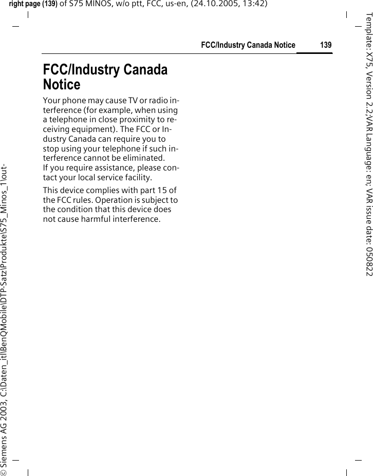 139FCC/Industry Canada Noticeright page (139) of S75 MINOS, w/o ptt, FCC, us-en, (24.10.2005, 13:42)&copy; Siemens AG 2003, C:\Daten_itl\BenQMobile\DTP-Satz\Produkte\S75_Minos_1\out-Template: X75, Version 2.2;VAR Language: en; VAR issue date: 050822FCC/Industry Canada NoticeYour phone may cause TV or radio in-terference (for example, when using a telephone in close proximity to re-ceiving equipment). The FCC or In-dustry Canada can require you to stop using your telephone if such in-terference cannot be eliminated. If you require assistance, please con-tact your local service facility.This device complies with part 15 of the FCC rules. Operation is subject to the condition that this device does not cause harmful interference.