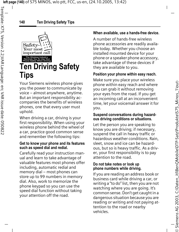 Ten Driving Safety Tips140&copy; Siemens AG 2003, C:\Daten_itl\BenQMobile\DTP-Satz\Produkte\S75_Minos_1\out-left page (140) of S75 MINOS, w/o ptt, FCC, us-en, (24.10.2005, 13:42)Template: X75, Version 2.2;VAR Language: en; VAR issue date: 050822Ten Driving Safety TipsYour Siemens wireless phone gives you the power to communicate by voice &ndash; almost anywhere, anytime. But an important responsibility ac-companies the benefits of wireless phones, one that every user must uphold.When driving a car, driving is your first responsibility. When using your wireless phone behind the wheel of a car, practice good common sense and remember the following tips:Get to know your phone and its features such as speed dial and redial.Carefully read your instruction man-ual and learn to take advantage of valuable features most phones offer including, automatic redial and memory dial &ndash; most phones can store up to 99 numbers in memory dial. Also, work to memorize the phone keypad so you can use the speed dial function without taking your attention off the road.When available, use a hands-free device.A number of hands-free wireless phone accessories are readily availa-ble today. Whether you choose an installed mounted device for your phone or a speaker phone accessory, take advantage of these devices if they are available to you.Position your phone within easy reach.Make sure you place your wireless phone within easy reach and where you can grab it without removing your eyes from the road. If you get an incoming call at an inconvenient time, let your voicemail answer it for you.Suspend conversations during hazard-ous driving conditions or situations.Let the person you are speaking to know you are driving; if necessary, suspend the call in heavy traffic or hazardous weather conditions. Rain, sleet, snow and ice can be hazard-ous, but so is heavy traffic. As a driv-er, your first responsibility is to pay attention to the road.Do not take notes or look up phone numbers while driving.If you are reading an address book or business card while driving a car, or writing a &ldquo;to do&rdquo; list, then you are not watching where you are going. It&rsquo;s common sense. Don&rsquo;t get caught in a dangerous situation because you are reading or writing and not paying at-tention to the road or nearby vehicles.