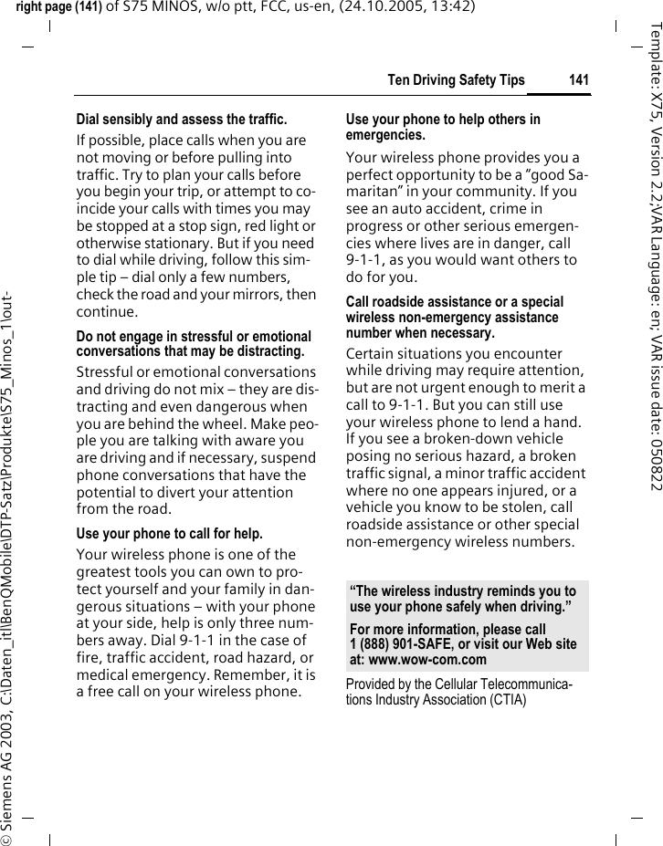 141Ten Driving Safety Tipsright page (141) of S75 MINOS, w/o ptt, FCC, us-en, (24.10.2005, 13:42)&copy; Siemens AG 2003, C:\Daten_itl\BenQMobile\DTP-Satz\Produkte\S75_Minos_1\out-Template: X75, Version 2.2;VAR Language: en; VAR issue date: 050822Dial sensibly and assess the traffic.If possible, place calls when you are not moving or before pulling into traffic. Try to plan your calls before you begin your trip, or attempt to co-incide your calls with times you may be stopped at a stop sign, red light or otherwise stationary. But if you need to dial while driving, follow this sim-ple tip &ndash; dial only a few numbers, check the road and your mirrors, then continue.Do not engage in stressful or emotional conversations that may be distracting.Stressful or emotional conversations and driving do not mix &ndash; they are dis-tracting and even dangerous when you are behind the wheel. Make peo-ple you are talking with aware you are driving and if necessary, suspend phone conversations that have the potential to divert your attention from the road.Use your phone to call for help.Your wireless phone is one of the greatest tools you can own to pro-tect yourself and your family in dan-gerous situations &ndash; with your phone at your side, help is only three num-bers away. Dial 9-1-1 in the case of fire, traffic accident, road hazard, or medical emergency. Remember, it is a free call on your wireless phone.Use your phone to help others in emergencies.Your wireless phone provides you a perfect opportunity to be a &ldquo;good Sa-maritan&rdquo; in your community. If you see an auto accident, crime in progress or other serious emergen-cies where lives are in danger, call 9-1-1, as you would want others to do for you.Call roadside assistance or a special wireless non-emergency assistance number when necessary.Certain situations you encounter while driving may require attention, but are not urgent enough to merit a call to 9-1-1. But you can still use your wireless phone to lend a hand. If you see a broken-down vehicle posing no serious hazard, a broken traffic signal, a minor traffic accident where no one appears injured, or a vehicle you know to be stolen, call roadside assistance or other special non-emergency wireless numbers.Provided by the Cellular Telecommunica-tions Industry Association (CTIA)&ldquo;The wireless industry reminds you to use your phone safely when driving.&rdquo;For more information, please call 1 (888) 901-SAFE, or visit our Web site at: www.wow-com.com