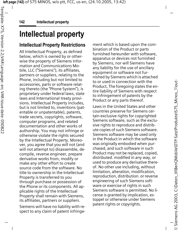 Intellectual property142&copy; Siemens AG 2003, C:\Daten_itl\BenQMobile\DTP-Satz\Produkte\S75_Minos_1\out-left page (142) of S75 MINOS, w/o ptt, FCC, us-en, (24.10.2005, 13:42)Template: X75, Version 2.2;VAR Language: en; VAR issue date: 050822Intellectual propertyIntellectual Property RestrictionsAll Intellectual Property, as defined below, which is owned by or other-wise the property of Siemens Infor-mation and Communications Mo-bile, LLC ("Siemens"), its affiliates, partners or suppliers, relating to the Phone, including but not limited to accessories, parts or software relat-ing thereto (the &ldquo;Phone System&rdquo;), is proprietary under federal laws, state laws and International treaty provi-sions. Intellectual Property includes, but is not limited to, inventions (pat-entable or unpatentable), patents, trade secrets, copyrights, software, computer programs, and related documentation and other works of authorship. You may not infringe or otherwise violate the rights secured by the Intellectual Property. Moreo-ver, you agree that you will not (and will not attempt to) disassemble, de-compile, reverse engineer, prepare derivative works from, modify or make any other effort to create source code from the software. No title to ownership in the Intellectual Property is transferred to you through purchase or possession of the Phone or its components. All ap-plicable rights of the Intellectual Property shall remain with Siemens, its affiliates, partners or suppliers.Siemens will have no liability with re-spect to any claim of patent infringe-ment which is based upon the com-bination of the Product or parts furnished hereunder with software, apparatus or devices not furnished by Siemens, nor will Siemens have any liability for the use of ancillary equipment or software not fur-nished by Siemens which is attached to or used in connection with the Product, The foregoing states the en-tire liability of Siemens with respect to infringement of patents by the Product or any parts thereof.Laws in the United States and other countries preserve for Siemens cer-tain exclusive rights for copyrighted Siemens software, such as the exclu-sive rights to reproduce and distrib-ute copies of such Siemens software. Siemens software may be used only in the Product in which the software was originally embodied when pur-chased, and such software in such Product may not be replaced, copied, distributed. modified in any way, or used to produce any derivative there-of. No other use including, without limitation, alteration, modification, reproduction, distribution. or reverse engineering of such Siemens soft-ware or exercise of rights in such Siemens software is permitted. No li-cense is granted by implication, es-toppel or otherwise under Siemens patent rights or copyrights.