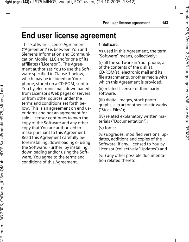 143End user license agreementright page (143) of S75 MINOS, w/o ptt, FCC, us-en, (24.10.2005, 13:42)&copy; Siemens AG 2003, C:\Daten_itl\BenQMobile\DTP-Satz\Produkte\S75_Minos_1\out-Template: X75, Version 2.2;VAR Language: en; VAR issue date: 050822End user license agreementThis Software License Agreement ("Agreement") is between You and Siemens Information and Communi-cation Mobile, LLC and/or one of its affiliates ("Licensor"). The Agree-ment authorizes You to use the Soft-ware specified in Clause 1 below, which may be included on Your phone, stored on a CD-ROM, sent to You by electronic mail, downloaded from Licensor's Web pages or servers or from other sources under the terms and conditions set forth be-low. This is an agreement on end us-er rights and not an agreement for sale. Licensor continues to own the copy of the Software and any other copy that You are authorized to make pursuant to this Agreement. Read this Agreement carefully be-fore installing, downloading or using the Software. Further, by installing, downloading and/or using the Soft-ware, You agree to the terms and conditions of this Agreement.1. Software.As used in this Agreement, the term "Software" means, collectively: (i) all the software in Your phone, all of the contents of the disk(s), CD-ROM(s), electronic mail and its file attachments, or other media with which this Agreement is provided;(ii) related Licensor or third party software;(iii) digital images, stock photo-graphs, clip art or other artistic works ("Stock Files"); (iv) related explanatory written ma-terials ("Documentation"); (v) fonts; (vi) upgrades, modified versions, up-dates, additions and copies of the Software, if any, licensed to You by Licensor (collectively "Updates") and(vii) any other possible documenta-tion related thereto.