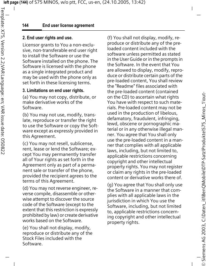 End user license agreement144&copy; Siemens AG 2003, C:\Daten_itl\BenQMobile\DTP-Satz\Produkte\S75_Minos_1\out-left page (144) of S75 MINOS, w/o ptt, FCC, us-en, (24.10.2005, 13:42)Template: X75, Version 2.2;VAR Language: en; VAR issue date: 0508222. End user rights and use.Licensor grants to You a non-exclu-sive, non-transferable end user right to install the Software or use the Software installed on the phone. The Software is licensed with the phone as a single integrated product and may be used with the phone only as set forth in these licensing terms.3. Limitations on end user rights.(a) You may not copy, distribute, or make derivative works of the Software.(b) You may not use, modify, trans-late, reproduce or transfer the right to use the Software or copy the Soft-ware except as expressly provided in this Agreement.(c) You may not resell, sublicense, rent, lease or lend the Software; ex-cept You may permanently transfer all of Your rights as set forth in the Agreement only as part of a perma-nent sale or transfer of the phone, provided the recipient agrees to the terms of this Agreement.(d) You may not reverse engineer, re-verse compile, disassemble or other-wise attempt to discover the source code of the Software (except to the extent that this restriction is expressly prohibited by law) or create derivative works based on the Software.(e) You shall not display, modify, reproduce or distribute any of the Stock Files included with the Software.(f) You shall not display, modify, re-produce or distribute any of the pre-loaded content included with the software unless permitted as stated in the User Guide or in the prompts in the Software. In the event that You are allowed to display, modify, repro-duce or distribute certain parts of the pre-loaded content, You shall review the "Readme" files associated with the pre-loaded content (contained on the CD) to ascertain what rights You have with respect to such mate-rials. Pre-loaded content may not be used in the production of libelous, defamatory, fraudulent, infringing, lewd, obscene or pornographic ma-terial or in any otherwise illegal man-ner. You agree that You shall only use the pre-loaded content in a man-ner that complies with all applicable laws, including, but not limited to, applicable restrictions concerning copyright and other intellectual property rights. You may not register or claim any rights in the pre-loaded content or derivative works there of.(g) You agree that You shall only use the Software in a manner that com-plies with all applicable laws in the jurisdiction in which You use the Software, including, but not limited to, applicable restrictions concern-ing copyright and other intellectual property rights.