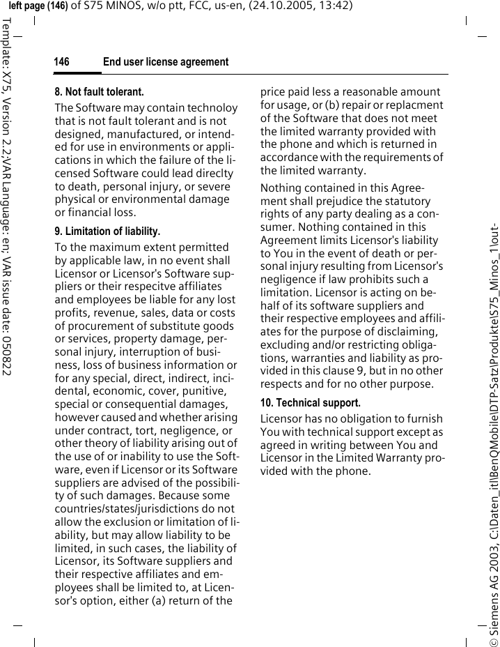 End user license agreement146&copy; Siemens AG 2003, C:\Daten_itl\BenQMobile\DTP-Satz\Produkte\S75_Minos_1\out-left page (146) of S75 MINOS, w/o ptt, FCC, us-en, (24.10.2005, 13:42)Template: X75, Version 2.2;VAR Language: en; VAR issue date: 0508228. Not fault tolerant. The Software may contain technoloy that is not fault tolerant and is not designed, manufactured, or intend-ed for use in environments or appli-cations in which the failure of the li-censed Software could lead direclty to death, personal injury, or severe physical or environmental damage or financial loss.9. Limitation of liability.To the maximum extent permitted by applicable law, in no event shall Licensor or Licensor's Software sup-pliers or their respecitve affiliates and employees be liable for any lost profits, revenue, sales, data or costs of procurement of substitute goods or services, property damage, per-sonal injury, interruption of busi-ness, loss of business information or for any special, direct, indirect, inci-dental, economic, cover, punitive, special or consequential damages, however caused and whether arising under contract, tort, negligence, or other theory of liability arising out of the use of or inability to use the Soft-ware, even if Licensor or its Software suppliers are advised of the possibili-ty of such damages. Because some countries/states/jurisdictions do not allow the exclusion or limitation of li-ability, but may allow liability to be limited, in such cases, the liability of Licensor, its Software suppliers and their respective affiliates and em-ployees shall be limited to, at Licen-sor's option, either (a) return of the price paid less a reasonable amount for usage, or (b) repair or replacment of the Software that does not meet the limited warranty provided with the phone and which is returned in accordance with the requirements of the limited warranty.Nothing contained in this Agree-ment shall prejudice the statutory rights of any party dealing as a con-sumer. Nothing contained in this Agreement limits Licensor's liability to You in the event of death or per-sonal injury resulting from Licensor's negligence if law prohibits such a limitation. Licensor is acting on be-half of its software suppliers and their respective employees and affili-ates for the purpose of disclaiming, excluding and/or restricting obliga-tions, warranties and liability as pro-vided in this clause 9, but in no other respects and for no other purpose.10. Technical support.Licensor has no obligation to furnish You with technical support except as agreed in writing between You and Licensor in the Limited Warranty pro-vided with the phone.