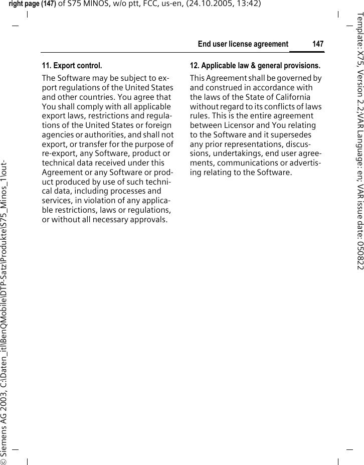 147End user license agreementright page (147) of S75 MINOS, w/o ptt, FCC, us-en, (24.10.2005, 13:42)&copy; Siemens AG 2003, C:\Daten_itl\BenQMobile\DTP-Satz\Produkte\S75_Minos_1\out-Template: X75, Version 2.2;VAR Language: en; VAR issue date: 05082211. Export control.The Software may be subject to ex-port regulations of the United States and other countries. You agree that You shall comply with all applicable export laws, restrictions and regula-tions of the United States or foreign agencies or authorities, and shall not export, or transfer for the purpose of re-export, any Software, product or technical data received under this Agreement or any Software or prod-uct produced by use of such techni-cal data, including processes and services, in violation of any applica-ble restrictions, laws or regulations, or without all necessary approvals.12. Applicable law &amp; general provisions.This Agreement shall be governed by and construed in accordance with the laws of the State of California without regard to its conflicts of laws rules. This is the entire agreement between Licensor and You relating to the Software and it supersedes any prior representations, discus-sions, undertakings, end user agree-ments, communications or advertis-ing relating to the Software.