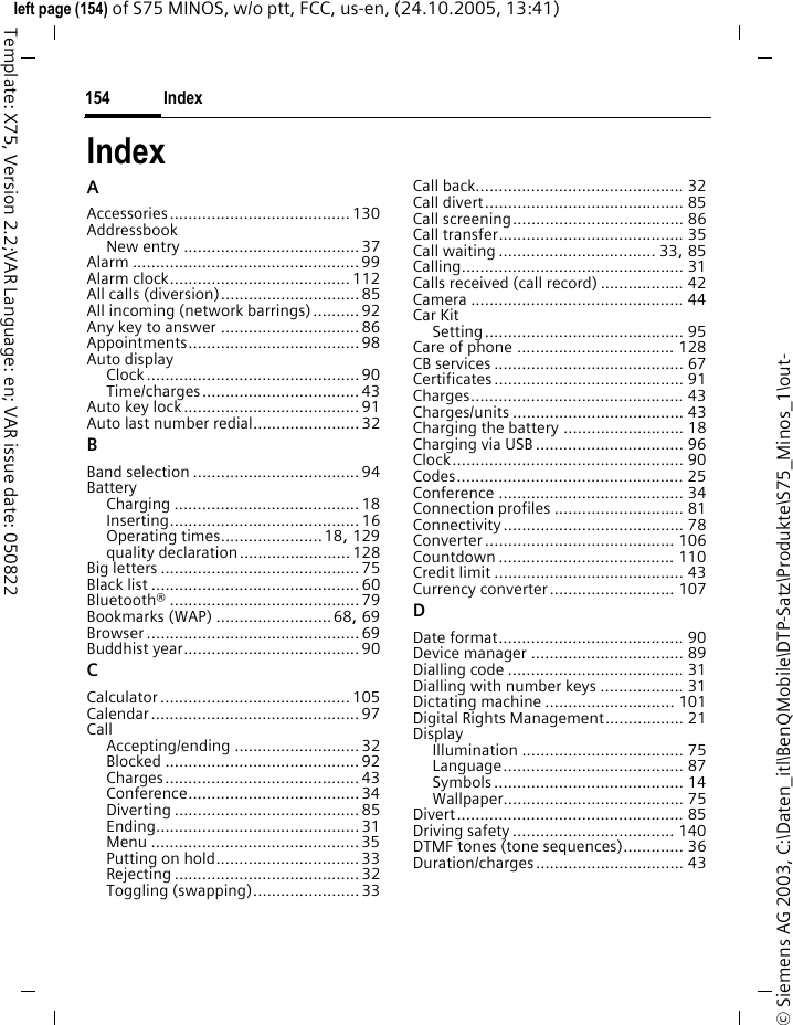 Index154&copy; Siemens AG 2003, C:\Daten_itl\BenQMobile\DTP-Satz\Produkte\S75_Minos_1\out-left page (154) of S75 MINOS, w/o ptt, FCC, us-en, (24.10.2005, 13:41)Template: X75, Version 2.2;VAR Language: en; VAR issue date: 050822IndexAAccessories....................................... 130AddressbookNew entry ...................................... 37Alarm ................................................. 99Alarm clock.......................................112All calls (diversion)..............................85All incoming (network barrings) .......... 92Any key to answer .............................. 86Appointments..................................... 98Auto displayClock..............................................90Time/charges.................................. 43Auto key lock......................................91Auto last number redial.......................32BBand selection ....................................94BatteryCharging ........................................ 18Inserting......................................... 16Operating times......................18, 129quality declaration........................128Big letters ...........................................75Black list .............................................60Bluetooth&reg; ......................................... 79Bookmarks (WAP) .........................68, 69Browser .............................................. 69Buddhist year......................................90CCalculator ......................................... 105Calendar............................................. 97CallAccepting/ending ........................... 32Blocked .......................................... 92Charges.......................................... 43Conference..................................... 34Diverting ........................................ 85Ending............................................31Menu .............................................35Putting on hold...............................33Rejecting ........................................ 32Toggling (swapping).......................33Call back............................................. 32Call divert........................................... 85Call screening..................................... 86Call transfer........................................ 35Call waiting .................................. 33, 85Calling................................................ 31Calls received (call record) .................. 42Camera .............................................. 44Car KitSetting........................................... 95Care of phone .................................. 128CB services ......................................... 67Certificates......................................... 91Charges.............................................. 43Charges/units ..................................... 43Charging the battery .......................... 18Charging via USB ................................ 96Clock.................................................. 90Codes................................................. 25Conference ........................................ 34Connection profiles ............................ 81Connectivity....................................... 78Converter......................................... 106Countdown ...................................... 110Credit limit ......................................... 43Currency converter........................... 107DDate format........................................ 90Device manager ................................. 89Dialling code ...................................... 31Dialling with number keys .................. 31Dictating machine ............................ 101Digital Rights Management................. 21DisplayIllumination ................................... 75Language....................................... 87Symbols......................................... 14Wallpaper....................................... 75Divert................................................. 85Driving safety................................... 140DTMF tones (tone sequences)............. 36Duration/charges................................ 43