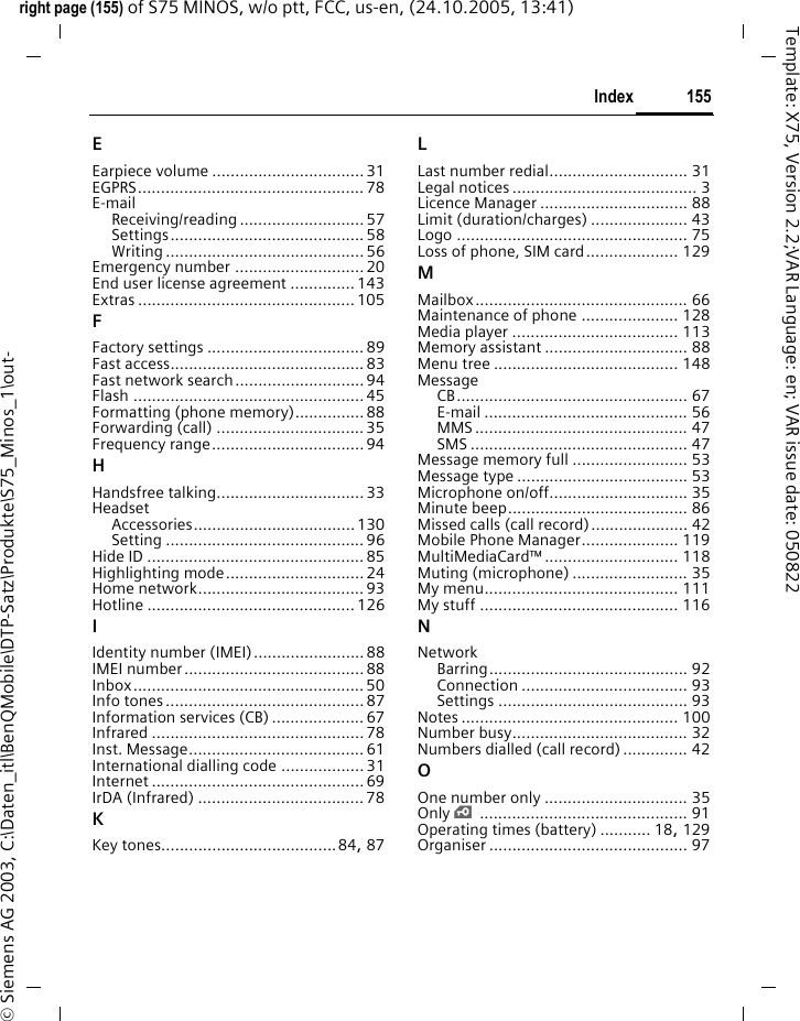 155Indexright page (155) of S75 MINOS, w/o ptt, FCC, us-en, (24.10.2005, 13:41)&copy; Siemens AG 2003, C:\Daten_itl\BenQMobile\DTP-Satz\Produkte\S75_Minos_1\out-Template: X75, Version 2.2;VAR Language: en; VAR issue date: 050822EEarpiece volume .................................31EGPRS................................................. 78E-mailReceiving/reading ........................... 57Settings.......................................... 58Writing ........................................... 56Emergency number ............................ 20End user license agreement ..............143Extras ............................................... 105FFactory settings ..................................89Fast access..........................................83Fast network search............................ 94Flash .................................................. 45Formatting (phone memory)...............88Forwarding (call) ................................35Frequency range.................................94HHandsfree talking................................ 33HeadsetAccessories...................................130Setting ........................................... 96Hide ID ...............................................85Highlighting mode..............................24Home network....................................93Hotline ............................................. 126IIdentity number (IMEI)........................88IMEI number.......................................88Inbox..................................................50Info tones...........................................87Information services (CB) ....................67Infrared ..............................................78Inst. Message...................................... 61International dialling code ..................31Internet ..............................................69IrDA (Infrared) ....................................78KKey tones......................................84, 87LLast number redial.............................. 31Legal notices ........................................ 3Licence Manager ................................ 88Limit (duration/charges) ..................... 43Logo .................................................. 75Loss of phone, SIM card.................... 129MMailbox.............................................. 66Maintenance of phone ..................... 128Media player .................................... 113Memory assistant ............................... 88Menu tree ........................................ 148MessageCB.................................................. 67E-mail ............................................ 56MMS .............................................. 47SMS ............................................... 47Message memory full ......................... 53Message type ..................................... 53Microphone on/off.............................. 35Minute beep....................................... 86Missed calls (call record)..................... 42Mobile Phone Manager..................... 119MultiMediaCard&trade; ............................. 118Muting (microphone) ......................... 35My menu.......................................... 111My stuff ........................................... 116NNetworkBarring........................................... 92Connection .................................... 93Settings ......................................... 93Notes ............................................... 100Number busy...................................... 32Numbers dialled (call record) .............. 42OOne number only ............................... 35Only &iexcl;............................................. 91Operating times (battery) ........... 18, 129Organiser ........................................... 97