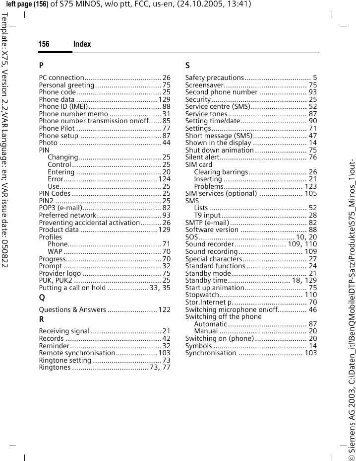 Index156&copy; Siemens AG 2003, C:\Daten_itl\BenQMobile\DTP-Satz\Produkte\S75_Minos_1\out-left page (156) of S75 MINOS, w/o ptt, FCC, us-en, (24.10.2005, 13:41)Template: X75, Version 2.2;VAR Language: en; VAR issue date: 050822PPC connection.....................................26Personal greeting................................ 75Phone code.........................................25Phone data .......................................129Phone ID (IMEI)................................... 88Phone number memo ......................... 31Phone number transmission on/off...... 85Phone Pilot ......................................... 77Phone setup .......................................87Photo ................................................. 44PINChanging........................................ 25Control........................................... 25Entering ......................................... 20Error............................................. 124Use................................................. 25PIN Codes ...........................................25PIN2 ................................................... 25POP3 (e-mail)......................................82Preferred network...............................93Preventing accidental activation.......... 26Product data .....................................129ProfilesPhone............................................. 71WAP ............................................... 70Progress.............................................. 70Prompt ............................................... 32Provider logo ......................................75PUK, PUK2 ..........................................25Putting a call on hold ....................33, 35QQuestions &amp; Answers ........................122RReceiving signal..................................21Records .............................................. 42Reminder............................................ 32Remote synchronisation....................103Ringtone setting ................................. 73Ringtones .....................................73, 77SSafety precautions................................ 5Screensaver........................................ 75Second phone number ....................... 93Security.............................................. 25Service centre (SMS)........................... 52Service tones...................................... 87Setting time/date................................ 90Settings.............................................. 71Short message (SMS).......................... 47Shown in the display .......................... 14Shut down animation ......................... 75Silent alert.......................................... 76SIM cardClearing barrings............................ 26Inserting ........................................ 21Problems...................................... 123SIM services (optional) ..................... 105SMSLists ............................................... 52T9 input ......................................... 28SMTP (e-mail)..................................... 82Software version ................................ 88SOS.............................................. 10, 20Sound recorder......................... 109, 110Sound recording............................... 109Special characters............................... 27Standard functions ............................. 24Standby mode.................................... 21Standby time.............................. 18, 129Start up animation.............................. 75Stopwatch........................................ 110Stor.Internet p.................................... 70Switching microphone on/off.............. 46Switching off the phoneAutomatic...................................... 87Manual .......................................... 20Switching on (phone)......................... 20Symbols ............................................. 14Synchronisation ............................... 103