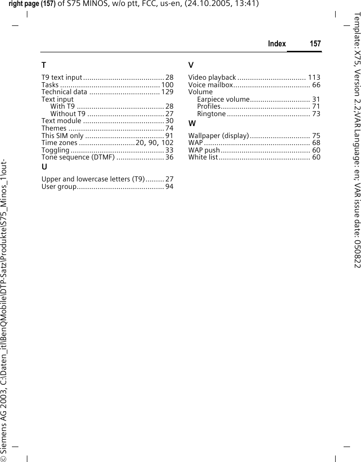 157Indexright page (157) of S75 MINOS, w/o ptt, FCC, us-en, (24.10.2005, 13:41)&copy; Siemens AG 2003, C:\Daten_itl\BenQMobile\DTP-Satz\Produkte\S75_Minos_1\out-Template: X75, Version 2.2;VAR Language: en; VAR issue date: 050822TT9 text input.......................................28Tasks ................................................ 100Technical data .................................. 129Text inputWith T9 .......................................... 28Without T9 .....................................27Text module ....................................... 30Themes .............................................. 74This SIM only ...................................... 91Time zones ...........................20, 90, 102Toggling ............................................. 33Tone sequence (DTMF) .......................36UUpper and lowercase letters (T9)......... 27User group..........................................94VVideo playback ................................. 113Voice mailbox..................................... 66VolumeEarpiece volume............................. 31Profiles........................................... 71Ringtone ........................................ 73WWallpaper (display)............................. 75WAP ................................................... 68WAP push........................................... 60White list............................................ 60