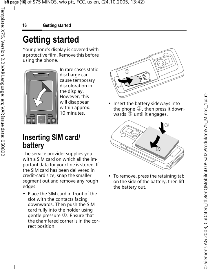 Getting started16&copy; Siemens AG 2003, C:\Daten_itl\BenQMobile\DTP-Satz\Produkte\S75_Minos_1\out-left page (16) of S75 MINOS, w/o ptt, FCC, us-en, (24.10.2005, 13:42)Template: X75, Version 2.2;VAR Language: en; VAR issue date: 050822Getting startedYour phone's display is covered with a protective film. Remove this before using the phone.Inserting SIM card/batteryThe service provider supplies you with a SIM card on which all the im-portant data for your line is stored. If the SIM card has been delivered in credit-card size, snap the smaller segment out and remove any rough edges.&bull; Place the SIM card in front of the slot with the contacts facing downwards. Then push the SIM card fully into the holder using gentle pressure 1. Ensure that the chamfered corner is in the cor-rect position.&bull; Insert the battery sideways into the phone 2, then press it down-wards 3 until it engages. &bull; To remove, press the retaining tab on the side of the battery, then lift the battery out.In rare cases static discharge can cause temporary discoloration in the display. However, this will disappear within approx. 10 minutes. 132