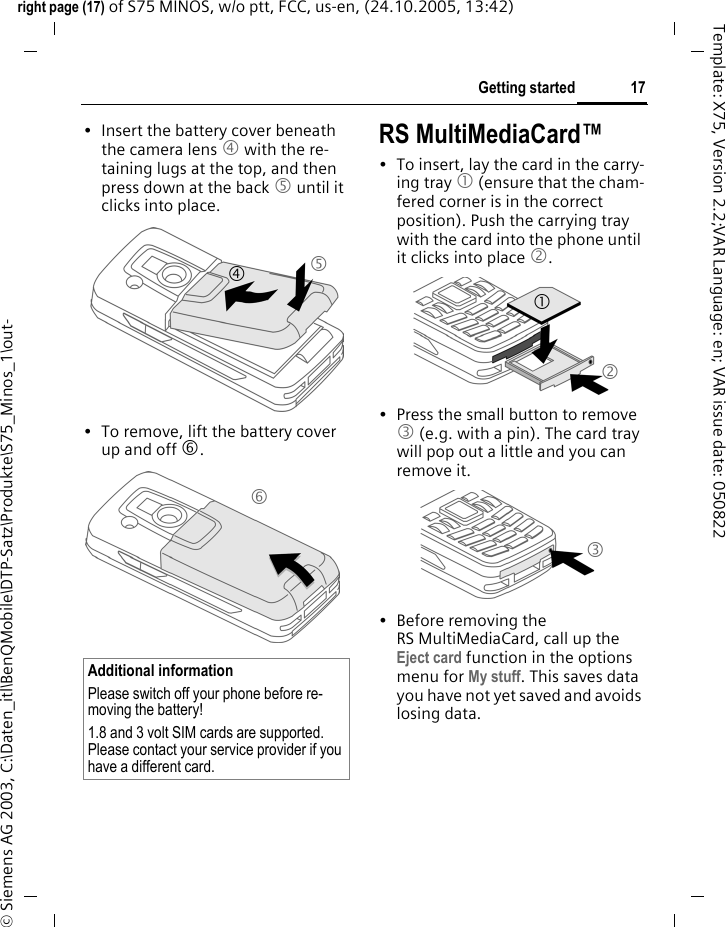 17Getting startedright page (17) of S75 MINOS, w/o ptt, FCC, us-en, (24.10.2005, 13:42)&copy; Siemens AG 2003, C:\Daten_itl\BenQMobile\DTP-Satz\Produkte\S75_Minos_1\out-Template: X75, Version 2.2;VAR Language: en; VAR issue date: 050822&bull; Insert the battery cover beneath the camera lens 4 with the re-taining lugs at the top, and then press down at the back 5 until it clicks into place.&bull; To remove, lift the battery cover up and off 6.RS MultiMediaCard&trade;&bull; To insert, lay the card in the carry-ing tray 1 (ensure that the cham-fered corner is in the correct position). Push the carrying tray with the card into the phone until it clicks into place 2.&bull; Press the small button to remove 3 (e.g. with a pin). The card tray will pop out a little and you can remove it.&bull; Before removing the RS MultiMediaCard, call up the Eject card function in the options menu for My stuff. This saves data you have not yet saved and avoids losing data.Additional informationPlease switch off your phone before re-moving the battery!1.8 and 3 volt SIM cards are supported. Please contact your service provider if you have a different card.456213
