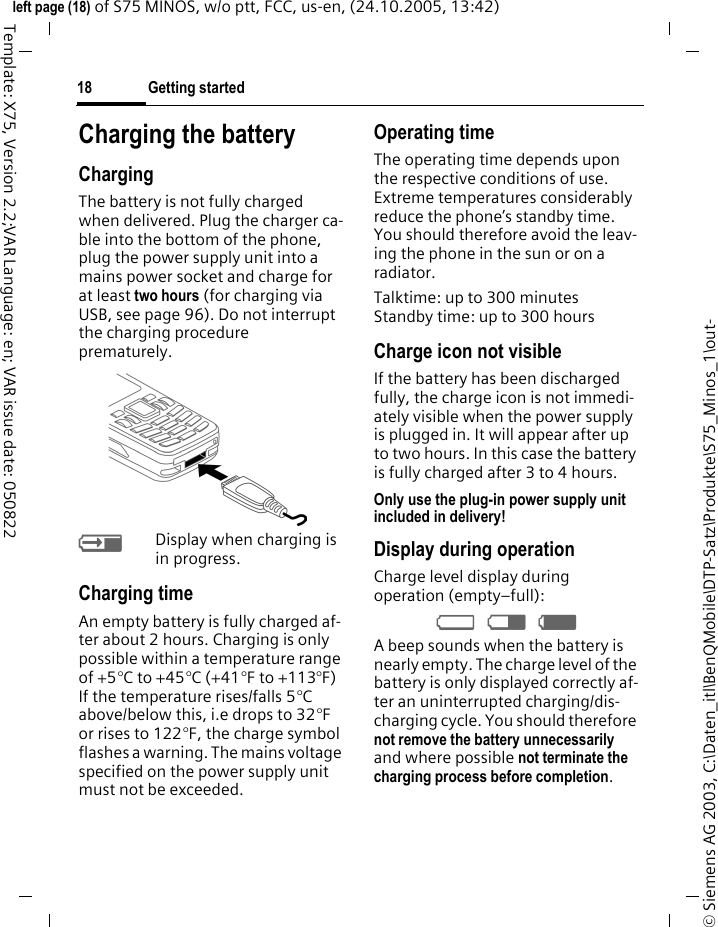 Getting started18&copy; Siemens AG 2003, C:\Daten_itl\BenQMobile\DTP-Satz\Produkte\S75_Minos_1\out-left page (18) of S75 MINOS, w/o ptt, FCC, us-en, (24.10.2005, 13:42)Template: X75, Version 2.2;VAR Language: en; VAR issue date: 050822Charging the batteryChargingThe battery is not fully charged when delivered. Plug the charger ca-ble into the bottom of the phone, plug the power supply unit into a mains power socket and charge for at least two hours (for charging via USB, see page 96). Do not interrupt the charging procedure prematurely.&agrave;Display when charging is in progress.Charging timeAn empty battery is fully charged af-ter about 2 hours. Charging is only possible within a temperature range of +5&deg;C to +45&deg;C (+41&deg;F to +113&deg;F) If the temperature rises/falls 5&deg;C above/below this, i.e drops to 32&deg;F or rises to 122&deg;F, the charge symbol flashes a warning. The mains voltage specified on the power supply unit must not be exceeded. Operating timeThe operating time depends upon the respective conditions of use. Extreme temperatures considerably reduce the phone&rsquo;s standby time. You should therefore avoid the leav-ing the phone in the sun or on a radiator.Talktime: up to 300 minutesStandby time: up to 300 hoursCharge icon not visibleIf the battery has been discharged fully, the charge icon is not immedi-ately visible when the power supply is plugged in. It will appear after up to two hours. In this case the battery is fully charged after 3 to 4 hours.Only use the plug-in power supply unit included in delivery!Display during operationCharge level display during operation (empty&ndash;full):&Yacute; &THORN; &szlig; A beep sounds when the battery is nearly empty. The charge level of the battery is only displayed correctly af-ter an uninterrupted charging/dis-charging cycle. You should therefore not remove the battery unnecessarily and where possible not terminate the charging process before completion.
