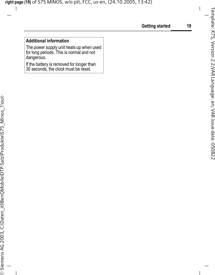 19Getting startedright page (19) of S75 MINOS, w/o ptt, FCC, us-en, (24.10.2005, 13:42)&copy; Siemens AG 2003, C:\Daten_itl\BenQMobile\DTP-Satz\Produkte\S75_Minos_1\out-Template: X75, Version 2.2;VAR Language: en; VAR issue date: 050822Additional informationThe power supply unit heats up when used for long periods. This is normal and not dangerous.If the battery is removed for longer than 30 seconds, the clock must be reset. 