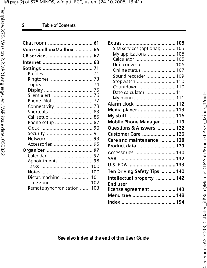 2 Table of ContentsSee also Index at the end of this User Guide&copy; Siemens AG 2003, C:\Daten_itl\BenQMobile\DTP-Satz\Produkte\S75_Minos_1\out-left page (2) of S75 MINOS, w/o ptt, FCC, us-en, (24.10.2005, 13:41)Template: X75, Version 2.2;VAR Language: en; VAR issue date: 050822Chat room  ................................ 61Voice mailbox/Mailbox  ............ 66CB services  ............................... 67Internet .................................... 68Settings .................................... 71Profiles .................................. 71Ringtones .............................. 73Topics .................................... 74Display ................................... 75Silent alert  ............................. 76Phone Pilot  ............................ 77Connectivity .......................... 78Shortcuts ............................... 83Call setup ............................... 85Phone setup ........................... 87Clock ..................................... 90Security ................................. 91Network ................................ 93Accessories ............................ 95Organizer ................................. 97Calendar ................................ 97Appointments ........................ 98Tasks ................................... 100Notes ................................... 100Dictat.machine .................... 101Time zones  .......................... 102Remote synchronisation ....... 103Extras ...................................... 105SIM services (optional)  .........105My applications  ....................105Calculator ............................. 105Unit converter  ...................... 106Online status ........................ 107Sound recorder ..................... 109Stopwatch ............................ 110Countdown .......................... 110Date calculator  ..................... 111My menu ..............................111Alarm clock ............................. 112Media player ........................... 113My stuff  .................................. 116Mobile Phone Manager  .......... 119Questions &amp; Answers  ............. 122Customer Care ........................ 126Care and maintenance  ........... 128Product data  ........................... 129Accessories ............................. 130SAR   ........................................ 132U.S. FDA .................................. 133Ten Driving Safety Tips ........... 140Intellectual property  .............. 142End user license agreement .................. 143Menu tree ............................... 148Index ....................................... 154See also In-dex at the end of this User Guide