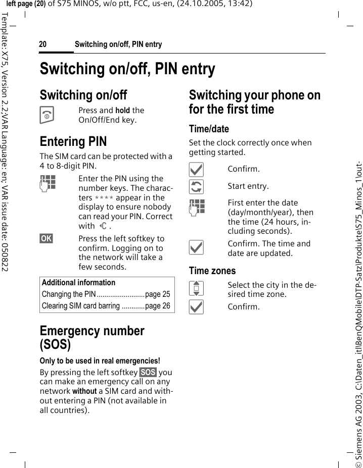 Switching on/off, PIN entry20&copy; Siemens AG 2003, C:\Daten_itl\BenQMobile\DTP-Satz\Produkte\S75_Minos_1\out-left page (20) of S75 MINOS, w/o ptt, FCC, us-en, (24.10.2005, 13:42)Template: X75, Version 2.2;VAR Language: en; VAR issue date: 050822Switching on/off, PIN entrySwitching on/offBPress and hold the On/Off/End key.Entering PINThe SIM card can be protected with a 4to 8-digit PIN.JEnter the PIN using the number keys. The charac-ters **** appear in the display to ensure nobody can read your PIN. Correct with ]. &sect;OK&sect; Press the left softkey to confirm. Logging on to the network will take a few seconds.Emergency number (SOS)Only to be used in real emergencies!By pressing the left softkey &sect;SOS&sect; you can make an emergency call on any network without a SIM card and with-out entering a PIN (not available in all countries).Switching your phone on for the first timeTime/dateSet the clock correctly once when getting started.&igrave;Confirm.&ntilde;Start entry.JFirst enter the date (day/month/year), then the time (24 hours, in-cluding seconds).&igrave;Confirm. The time and date are updated.Time zonesISelect the city in the de-sired time zone.&igrave;Confirm.Additional informationChanging the PIN.........................page 25Clearing SIM card barring ............page 26