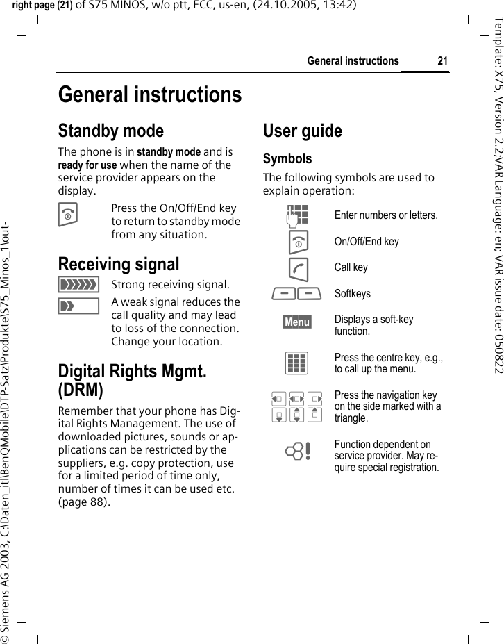 21General instructionsright page (21) of S75 MINOS, w/o ptt, FCC, us-en, (24.10.2005, 13:42)&copy; Siemens AG 2003, C:\Daten_itl\BenQMobile\DTP-Satz\Produkte\S75_Minos_1\out-Template: X75, Version 2.2;VAR Language: en; VAR issue date: 050822General instructionsStandby mode The phone is in standby mode and is ready for use when the name of the service provider appears on the display.BPress the On/Off/End key to return to standby mode from any situation.Receiving signal&aacute;Strong receiving signal.&acirc;A weak signal reduces the call quality and may lead to loss of the connection. Change your location.Digital Rights Mgmt. (DRM)Remember that your phone has Dig-ital Rights Management. The use of downloaded pictures, sounds or ap-plications can be restricted by the suppliers, e.g. copy protection, use for a limited period of time only, number of times it can be used etc. (page 88).User guideSymbolsThe following symbols are used to explain operation:J Enter numbers or letters.B On/Off/End keyA Call key<> Softkeys&sect;Menu&sect; Displays a soft-key function.C Press the centre key, e.g., to call up the menu. D F E H I G Press the navigation key on the side marked with a triangle.= Function dependent on service provider. May re-quire special registration.