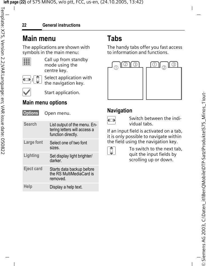 General instructions22&copy; Siemens AG 2003, C:\Daten_itl\BenQMobile\DTP-Satz\Produkte\S75_Minos_1\out-left page (22) of S75 MINOS, w/o ptt, FCC, us-en, (24.10.2005, 13:42)Template: X75, Version 2.2;VAR Language: en; VAR issue date: 050822Main menuThe applications are shown with symbols in the main menu:&iacute;Call up from standby mode using the centre key.F/ISelect application with the navigation key.&igrave;Start application.Main menu options&sect;Options&sect; Open menu.TabsThe handy tabs offer you fast access to information and functions.Navigation FSwitch between the indi-vidual tabs.If an input field is activated on a tab, it is only possible to navigate within the field using the navigation key. ITo switch to the next tab, quit the input fields by scrolling up or down. Search List output of the menu. En-tering letters will access a function directly.Large font Select one of two font sizes.Lighting Set display light brighter/ darker.Eject card Starts data backup before the RS MultiMediaCard is removed.Help Display a help text.231312