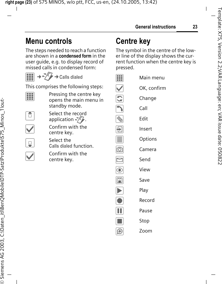 23General instructionsright page (23) of S75 MINOS, w/o ptt, FCC, us-en, (24.10.2005, 13:42)&copy; Siemens AG 2003, C:\Daten_itl\BenQMobile\DTP-Satz\Produkte\S75_Minos_1\out-Template: X75, Version 2.2;VAR Language: en; VAR issue date: 050822Menu controlsThe steps needed to reach a function are shown in a condensed form in the user guide, e.g. to display record of missed calls in condensed form:C&cent;P&cent;Calls dialedThis comprises the following steps:&iacute;Pressing the centre key opens the main menu in standby mode.GSelect the record application P.&igrave;Confirm with the centre key.HSelect the Calls dialed function. &igrave;Confirm with the centre key.Centre keyThe symbol in the centre of the low-er line of the display shows the cur-rent function when the centre key is pressed.&iacute;Main menu&igrave;OK, confirm&ntilde;Change&eth;Call&uuml;Edit&divide;Insert&uacute;Options&ugrave;Camera&yacute;Send&ouml;View&ucirc;Save&ograve;Play&ocirc;Record&oacute;Pause&otilde;Stop&oslash;Zoom