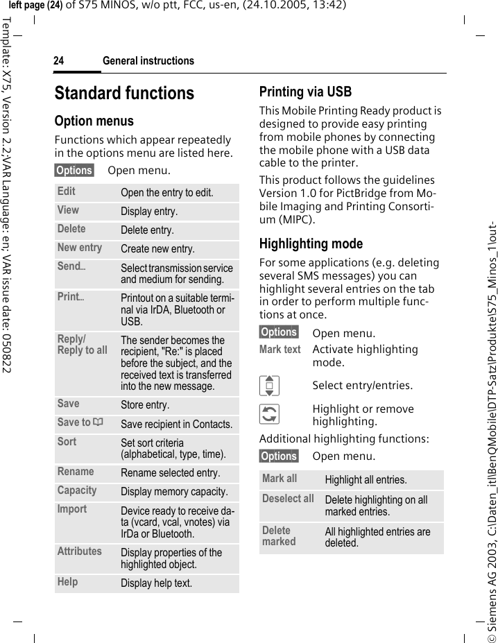 General instructions24&copy; Siemens AG 2003, C:\Daten_itl\BenQMobile\DTP-Satz\Produkte\S75_Minos_1\out-left page (24) of S75 MINOS, w/o ptt, FCC, us-en, (24.10.2005, 13:42)Template: X75, Version 2.2;VAR Language: en; VAR issue date: 050822Standard functionsOption menusFunctions which appear repeatedly in the options menu are listed here.&sect;Options&sect; Open menu.Printing via USBThis Mobile Printing Ready product is designed to provide easy printing from mobile phones by connecting the mobile phone with a USB data cable to the printer.This product follows the guidelines Version 1.0 for PictBridge from Mo-bile Imaging and Printing Consorti-um (MIPC).Highlighting modeFor some applications (e.g. deleting several SMS messages) you can highlight several entries on the tab in order to perform multiple func-tions at once. &sect;Options&sect; Open menu.Mark text Activate highlighting mode. ISelect entry/entries.&ntilde;Highlight or remove highlighting.Additional highlighting functions:&sect;Options&sect; Open menu.Edit Open the entry to edit.View Display entry.Delete Delete entry.New entry Create new entry.Send&ouml;Select transmission service and medium for sending.Print&ouml;Printout on a suitable termi-nal via IrDA, Bluetooth or USB.Reply/Reply to all  The sender becomes the recipient, "Re:" is placed before the subject, and the received text is transferred into the new message.Save Store entry.Save to &ordf;Save recipient in Contacts.Sort Set sort criteria (alphabetical, type, time).Rename Rename selected entry.Capacity Display memory capacity.Import Device ready to receive da-ta (vcard, vcal, vnotes) via IrDa or Bluetooth.Attributes Display properties of the highlighted object.Help Display help text.Mark all Highlight all entries.Deselect all Delete highlighting on all marked entries.Delete marked All highlighted entries are deleted.