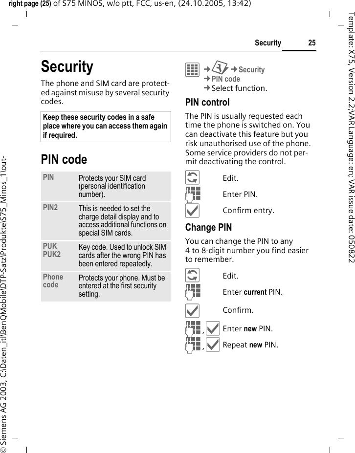 25Securityright page (25) of S75 MINOS, w/o ptt, FCC, us-en, (24.10.2005, 13:42)&copy; Siemens AG 2003, C:\Daten_itl\BenQMobile\DTP-Satz\Produkte\S75_Minos_1\out-Template: X75, Version 2.2;VAR Language: en; VAR issue date: 050822SecurityThe phone and SIM card are protect-ed against misuse by several security codes.PIN codeC&cent;T&cent;Security&cent;PIN code&cent;Select function. PIN controlThe PIN is usually requested each time the phone is switched on. You can deactivate this feature but you risk unauthorised use of the phone. Some service providers do not per-mit deactivating the control.&ntilde;Edit.JEnter PIN.&igrave;Confirm entry.Change PINYou can change the PIN to any 4 to 8-digit number you find easier to remember.&ntilde;Edit.JEnter current PIN.&igrave;Confirm.J,&igrave;Enter new PIN.J,&igrave;Repeat new PIN.Keep these security codes in a safe place where you can access them again if required. PIN Protects your SIM card (personal identification number).PIN2 This is needed to set the charge detail display and to access additional functions on special SIM cards.PUKPUK2 Key code. Used to unlock SIM cards after the wrong PIN has been entered repeatedly.Phone code Protects your phone. Must be entered at the first security setting.