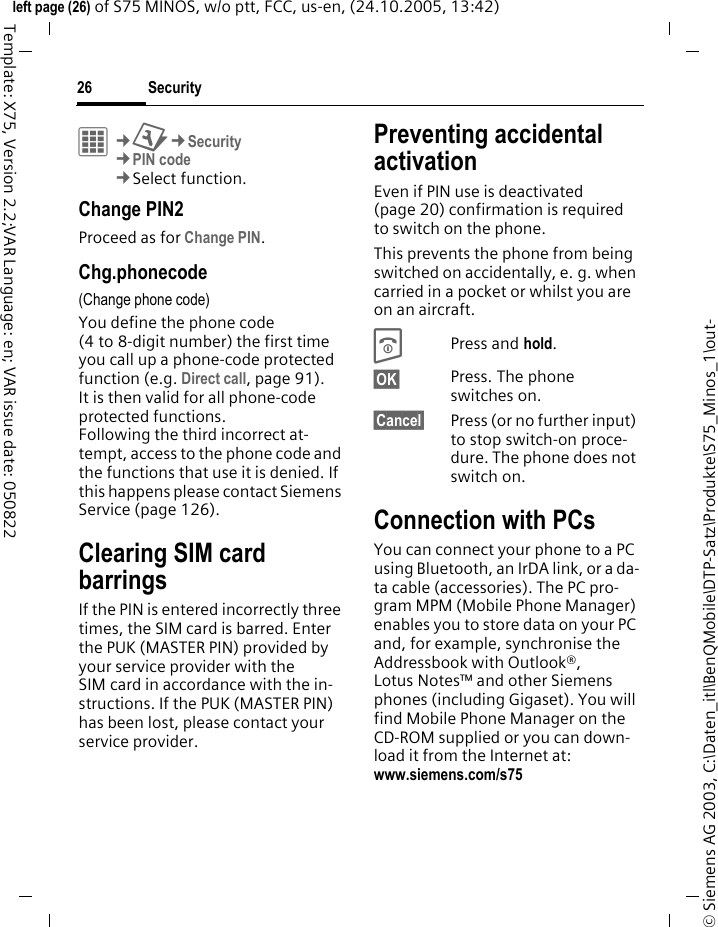 Security26&copy; Siemens AG 2003, C:\Daten_itl\BenQMobile\DTP-Satz\Produkte\S75_Minos_1\out-left page (26) of S75 MINOS, w/o ptt, FCC, us-en, (24.10.2005, 13:42)Template: X75, Version 2.2;VAR Language: en; VAR issue date: 050822C&cent;T&cent;Security&cent;PIN code&cent;Select function. Change PIN2Proceed as for Change PIN.Chg.phonecode(Change phone code)You define the phone code (4 to 8-digit number) the first time you call up a phone-code protected function (e.g. Direct call, page 91). It is then valid for all phone-code protected functions. Following the third incorrect at-tempt, access to the phone code and the functions that use it is denied. If this happens please contact Siemens Service (page 126).Clearing SIM card barringsIf the PIN is entered incorrectly three times, the SIM card is barred. Enter the PUK (MASTER PIN) provided by your service provider with the SIM card in accordance with the in-structions. If the PUK (MASTER PIN) has been lost, please contact your service provider.Preventing accidental activationEven if PIN use is deactivated (page 20) confirmation is required to switch on the phone.This prevents the phone from being switched on accidentally, e. g. when carried in a pocket or whilst you are on an aircraft.BPress and hold. &sect;OK&sect; Press. The phone switches on.&sect;Cancel&sect; Press (or no further input) to stop switch-on proce-dure. The phone does not switch on.Connection with PCsYou can connect your phone to a PC using Bluetooth, an IrDA link, or a da-ta cable (accessories). The PC pro-gram MPM (Mobile Phone Manager) enables you to store data on your PC and, for example, synchronise the Addressbook with Outlook&reg;, Lotus Notes&trade; and other Siemens phones (including Gigaset). You will find Mobile Phone Manager on the CD-ROM supplied or you can down-load it from the Internet at: www.siemens.com/s75