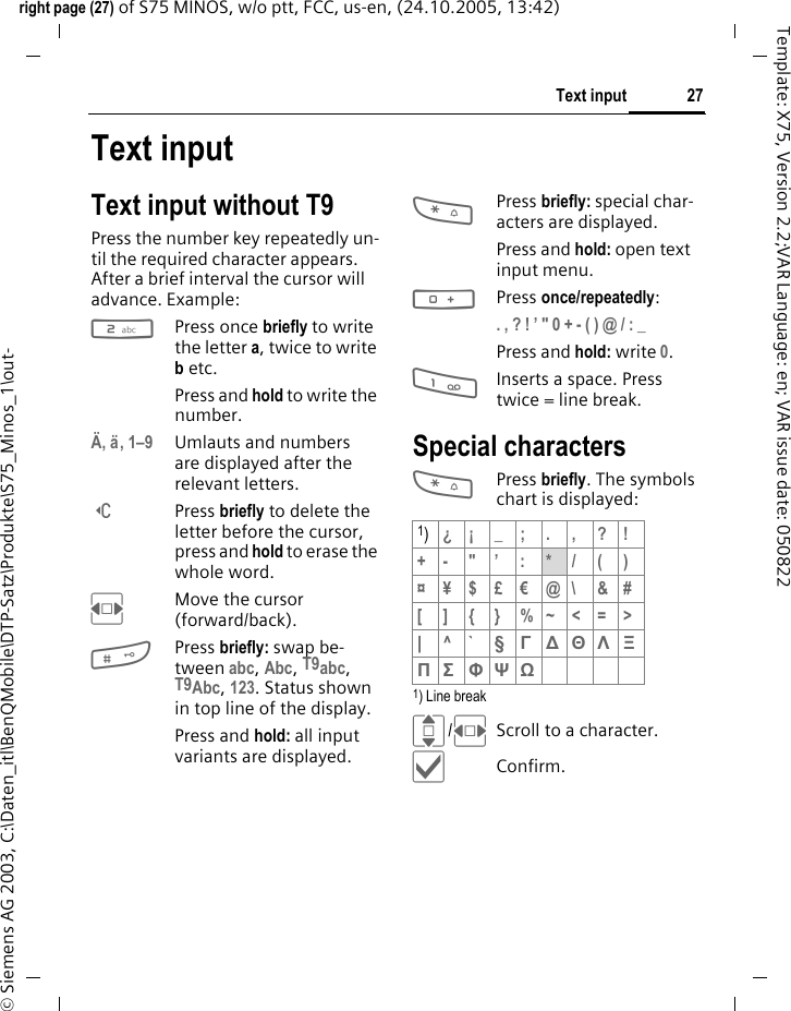 27Text inputright page (27) of S75 MINOS, w/o ptt, FCC, us-en, (24.10.2005, 13:42)&copy; Siemens AG 2003, C:\Daten_itl\BenQMobile\DTP-Satz\Produkte\S75_Minos_1\out-Template: X75, Version 2.2;VAR Language: en; VAR issue date: 050822Text inputText input without T9Press the number key repeatedly un-til the required character appears. After a brief interval the cursor will advance. Example:2Press once briefly to write the letter a, twice to write b etc. Press and hold to write the number.&Auml;, &auml;, 1&ndash;9 Umlauts and numbers are displayed after the relevant letters.]Press briefly to delete the letter before the cursor, press and hold to erase the whole word.FMove the cursor (forward/back).#Press briefly: swap be-tween abc, Abc, T9abc, T9Abc, 123. Status shown in top line of the display.Press and hold: all input variants are displayed.*Press briefly: special char-acters are displayed.Press and hold: open text input menu.0Press once/repeatedly:. , ? ! &rsquo; " 0 + - ( ) @ / : _ Press and hold: write 0.1Inserts a space. Press twice = line break.Special characters*Press briefly. The symbols chart is displayed:1) Line breakI/FScroll to a character.&igrave;Confirm.1)&iquest;&iexcl;_;.,?!+- "&rsquo; : */()&curren;&yen;$&pound;&euro;@\ &amp;#[ ] { } %~<=>|^` &sect; &Gamma; ∆ &Theta; &Lambda; &Xi; &Pi; &Sigma; &Phi; &Psi; Ω 