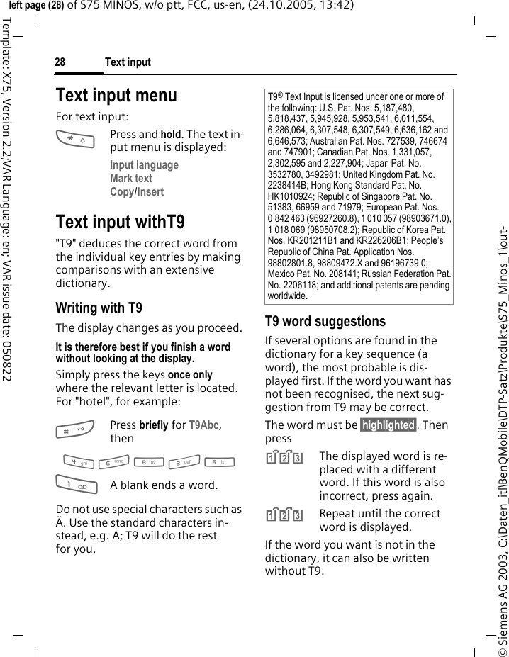 Text input28&copy; Siemens AG 2003, C:\Daten_itl\BenQMobile\DTP-Satz\Produkte\S75_Minos_1\out-left page (28) of S75 MINOS, w/o ptt, FCC, us-en, (24.10.2005, 13:42)Template: X75, Version 2.2;VAR Language: en; VAR issue date: 050822Text input menuFor text input:*Press and hold. The text in-put menu is displayed:Input language Mark text Copy/Insert Text input withT9"T9" deduces the correct word from the individual key entries by making comparisons with an extensive dictionary.Writing with T9The display changes as you proceed.It is therefore best if you finish a word without looking at the display.Simply press the keys once only where the relevant letter is located. For "hotel", for example:#Press briefly for T9Abc, then4 6 8 3 5 1A blank ends a word.Do not use special characters such as &Auml;. Use the standard characters in-stead, e.g. A; T9 will do the rest for you.T9 word suggestionsIf several options are found in the dictionary for a key sequence (a word), the most probable is dis-played first. If the word you want has not been recognised, the next sug-gestion from T9 may be correct.The word must be &sect;highlighted&sect;. Then press^The displayed word is re-placed with a different word. If this word is also incorrect, press again.^Repeat until the correct word is displayed.If the word you want is not in the dictionary, it can also be written without T9.T9&reg; Text Input is licensed under one or more of the following: U.S. Pat. Nos. 5,187,480, 5,818,437, 5,945,928, 5,953,541, 6,011,554, 6,286,064, 6,307,548, 6,307,549, 6,636,162 and 6,646,573; Australian Pat. Nos. 727539, 746674 and 747901; Canadian Pat. Nos. 1,331,057, 2,302,595 and 2,227,904; Japan Pat. No. 3532780, 3492981; United Kingdom Pat. No. 2238414B; Hong Kong Standard Pat. No. HK1010924; Republic of Singapore Pat. No. 51383, 66959 and 71979; European Pat. Nos. 0 842 463 (96927260.8), 1 010 057 (98903671.0), 1 018 069 (98950708.2); Republic of Korea Pat. Nos. KR201211B1 and KR226206B1; People&rsquo;s Republic of China Pat. Application Nos. 98802801.8, 98809472.X and 96196739.0; Mexico Pat. No. 208141; Russian Federation Pat. No. 2206118; and additional patents are pending worldwide.