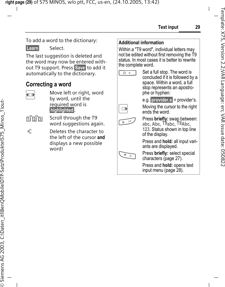 29Text inputright page (29) of S75 MINOS, w/o ptt, FCC, us-en, (24.10.2005, 13:42)&copy; Siemens AG 2003, C:\Daten_itl\BenQMobile\DTP-Satz\Produkte\S75_Minos_1\out-Template: X75, Version 2.2;VAR Language: en; VAR issue date: 050822To add a word to the dictionary:&sect;Learn&sect; Select.The last suggestion is deleted and the word may now be entered with-out T9 support. Press &sect;Save&sect; to add it automatically to the dictionary.Correcting a wordFMove left or right, word by word, until the required word is &sect;highlighted&sect;.^Scroll through the T9 word suggestions again.]Deletes the character to the left of the cursor and displays a new possible word!Additional informationWithin a "T9 word", individual letters may not be edited without first removing the T9 status. In most cases it is better to rewrite the complete word.0Set a full stop. The word is concluded if it is followed by a space. Within a word, a full stop represents an apostro-phe or hyphen:e.g. &sect;provider.s&sect; = provider&rsquo;s.EMoving the cursor to the right ends the word.#Press briefly: swap between: abc, Abc, T9abc, T9Abc, 123. Status shown in top line of the display.Press and hold: all input vari-ants are displayed.*Press briefly: select special characters (page 27).Press and hold: opens text input menu (page 28).