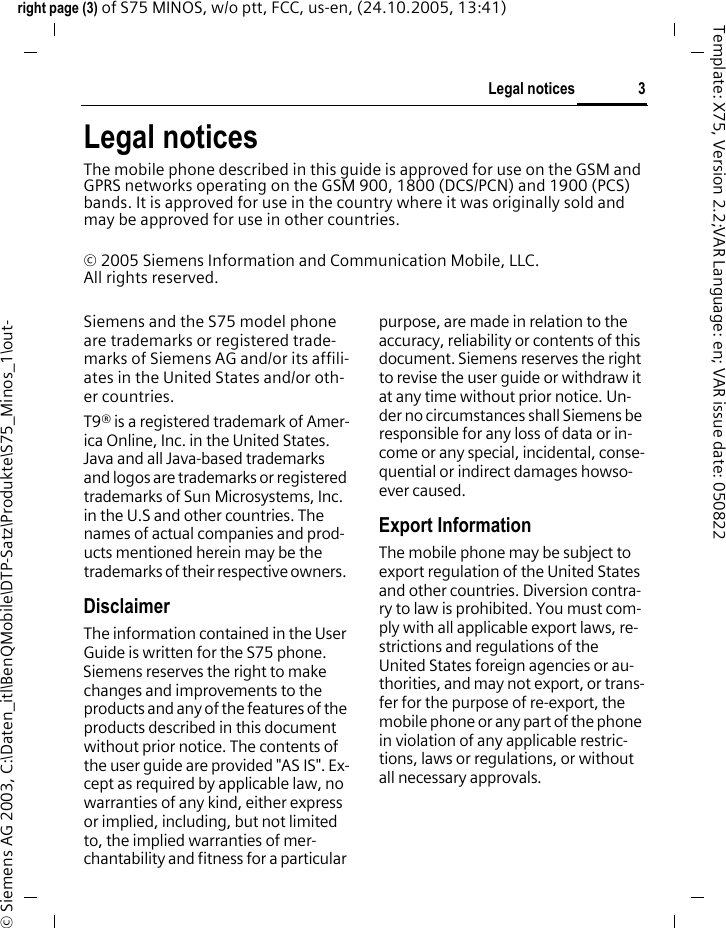 3Legal noticesright page (3) of S75 MINOS, w/o ptt, FCC, us-en, (24.10.2005, 13:41)&copy; Siemens AG 2003, C:\Daten_itl\BenQMobile\DTP-Satz\Produkte\S75_Minos_1\out-Template: X75, Version 2.2;VAR Language: en; VAR issue date: 050822Legal noticesThe mobile phone described in this guide is approved for use on the GSM and GPRS networks operating on the GSM 900, 1800 (DCS/PCN) and 1900 (PCS) bands. It is approved for use in the country where it was originally sold and may be approved for use in other countries.&copy; 2005 Siemens Information and Communication Mobile, LLC. All rights reserved.Siemens and the S75 model phone are trademarks or registered trade-marks of Siemens AG and/or its affili-ates in the United States and/or oth-er countries.T9&reg; is a registered trademark of Amer-ica Online, Inc. in the United States. Java and all Java-based trademarks and logos are trademarks or registered trademarks of Sun Microsystems, Inc. in the U.S and other countries. The names of actual companies and prod-ucts mentioned herein may be the trademarks of their respective owners. DisclaimerThe information contained in the User Guide is written for the S75 phone. Siemens reserves the right to make changes and improvements to the products and any of the features of the products described in this document without prior notice. The contents of the user guide are provided "AS IS". Ex-cept as required by applicable law, no warranties of any kind, either express or implied, including, but not limited to, the implied warranties of mer-chantability and fitness for a particular purpose, are made in relation to the accuracy, reliability or contents of this document. Siemens reserves the right to revise the user guide or withdraw it at any time without prior notice. Un-der no circumstances shall Siemens be responsible for any loss of data or in-come or any special, incidental, conse-quential or indirect damages howso-ever caused.Export InformationThe mobile phone may be subject to export regulation of the United States and other countries. Diversion contra-ry to law is prohibited. You must com-ply with all applicable export laws, re-strictions and regulations of the United States foreign agencies or au-thorities, and may not export, or trans-fer for the purpose of re-export, the mobile phone or any part of the phone in violation of any applicable restric-tions, laws or regulations, or without all necessary approvals.
