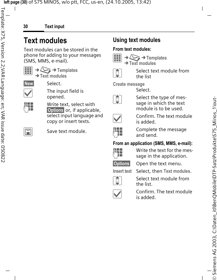 Text input30&copy; Siemens AG 2003, C:\Daten_itl\BenQMobile\DTP-Satz\Produkte\S75_Minos_1\out-left page (30) of S75 MINOS, w/o ptt, FCC, us-en, (24.10.2005, 13:42)Template: X75, Version 2.2;VAR Language: en; VAR issue date: 050822Text modulesText modules can be stored in the phone for adding to your messages (SMS, MMS, e-mail). C&cent;M&cent;Templates&cent;Text modules&sect;New&sect; Select.&igrave;The input field is opened.JWrite text, select with &sect;Options&sect; or, if applicable, select input language and copy or insert texts.&ucirc;Save text module.Using text modulesFrom text modules:C&cent;M&cent;Templates&cent;Text modulesISelect text module from the listCreate messageSelect.ISelect the type of mes-sage in which the text module is to be used.&igrave;Confirm. The text module is added.JComplete the message and send.From an application (SMS, MMS, e-mail):JWrite the text for the mes-sage in the application.&sect;Options&sect; Open the text menu.Insert text Select, then Text modules.ISelect text module from the list.&igrave;Confirm. The text module is added.