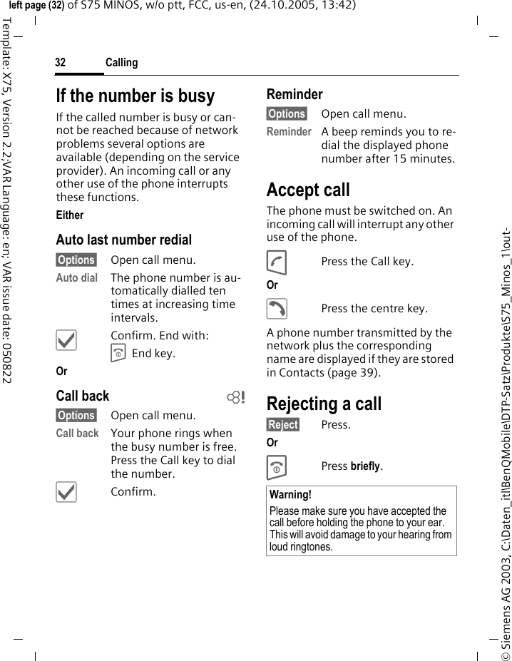 Calling32&copy; Siemens AG 2003, C:\Daten_itl\BenQMobile\DTP-Satz\Produkte\S75_Minos_1\out-left page (32) of S75 MINOS, w/o ptt, FCC, us-en, (24.10.2005, 13:42)Template: X75, Version 2.2;VAR Language: en; VAR issue date: 050822If the number is busyIf the called number is busy or can-not be reached because of network problems several options are available (depending on the service provider). An incoming call or any other use of the phone interrupts these functions.Either Auto last number redial&sect;Options&sect; Open call menu.Auto dial The phone number is au-tomatically dialled ten times at increasing time intervals. &igrave;Confirm. End with:B End key.Or Call back b&sect;Options&sect; Open call menu.Call back Your phone rings when the busy number is free. Press the Call key to dial the number. &igrave;Confirm.Reminder&sect;Options&sect; Open call menu.Reminder A beep reminds you to re-dial the displayed phone number after 15 minutes.Accept call The phone must be switched on. An incoming call will interrupt any other use of the phone.APress the Call key.Or &eth;Press the centre key.A phone number transmitted by the network plus the corresponding name are displayed if they are stored in Contacts (page 39).Rejecting a call&sect;Reject&sect; Press.Or BPress briefly. Warning!Please make sure you have accepted the call before holding the phone to your ear. This will avoid damage to your hearing from loud ringtones.