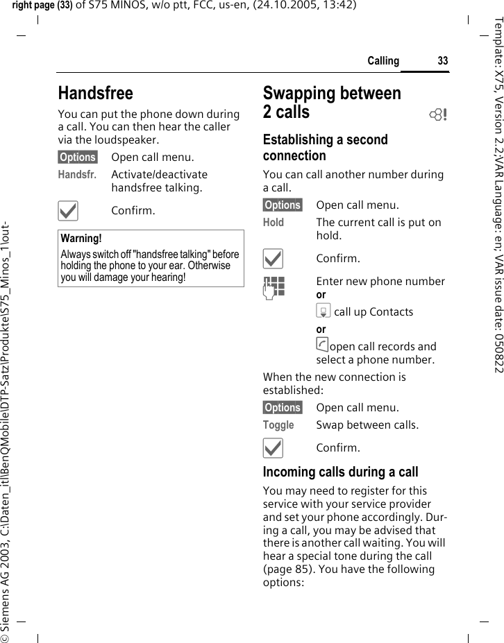 33Callingright page (33) of S75 MINOS, w/o ptt, FCC, us-en, (24.10.2005, 13:42)&copy; Siemens AG 2003, C:\Daten_itl\BenQMobile\DTP-Satz\Produkte\S75_Minos_1\out-Template: X75, Version 2.2;VAR Language: en; VAR issue date: 050822HandsfreeYou can put the phone down during a call. You can then hear the caller via the loudspeaker. &sect;Options&sect; Open call menu.Handsfr. Activate/deactivate handsfree talking.&igrave;Confirm.Swapping between 2calls bEstablishing a second connectionYou can call another number during a call.&sect;Options&sect; Open call menu.Hold The current call is put on hold. &igrave;Confirm.JEnter new phone number or H call up Contacts or A open call records and select a phone number.When the new connection is established:&sect;Options&sect; Open call menu.Toggle Swap between calls.&igrave;Confirm.Incoming calls during a callYou may need to register for this service with your service provider and set your phone accordingly. Dur-ing a call, you may be advised that there is another call waiting. You will hear a special tone during the call (page 85). You have the following options:Warning!Always switch off "handsfree talking" before holding the phone to your ear. Otherwise you will damage your hearing! 