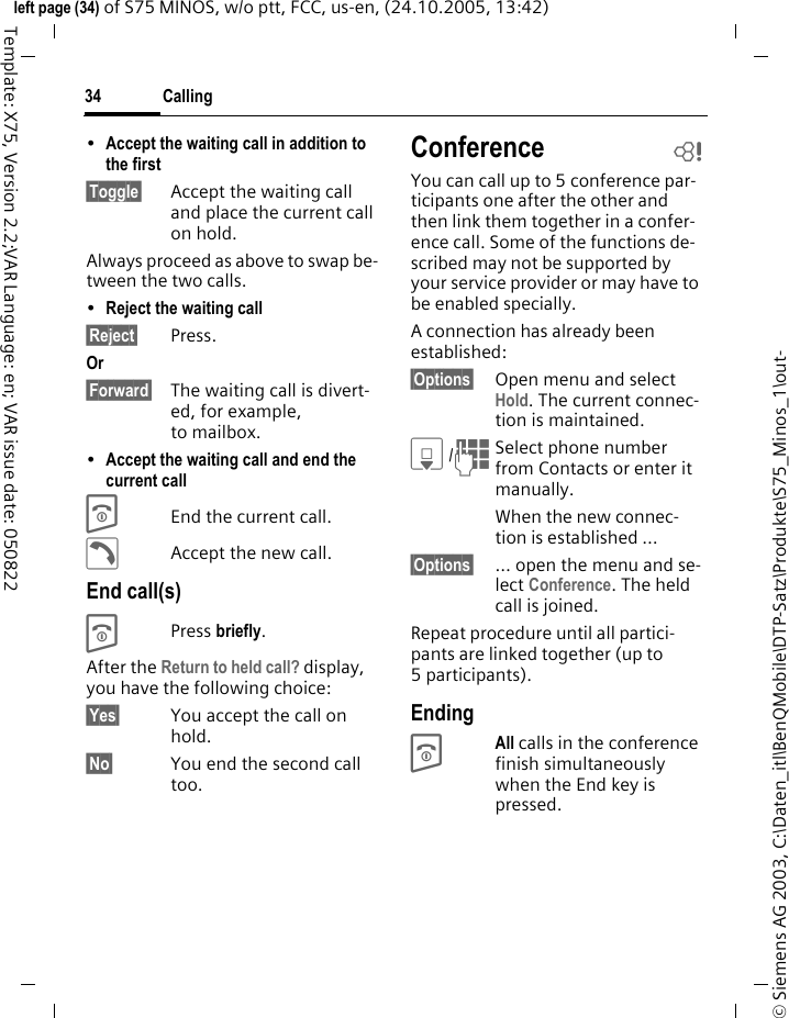 Calling34&copy; Siemens AG 2003, C:\Daten_itl\BenQMobile\DTP-Satz\Produkte\S75_Minos_1\out-left page (34) of S75 MINOS, w/o ptt, FCC, us-en, (24.10.2005, 13:42)Template: X75, Version 2.2;VAR Language: en; VAR issue date: 050822&bull;Accept the waiting call in addition to the first &sect;Toggle&sect; Accept the waiting call and place the current call on hold. Always proceed as above to swap be-tween the two calls.&bull;Reject the waiting call &sect;Reject&sect; Press. Or &sect;Forward&sect; The waiting call is divert-ed, for example, to mailbox.&bull;Accept the waiting call and end the current call BEnd the current call.&eth;Accept the new call.End call(s)BPress briefly. After the Return to held call? display, you have the following choice:&sect;Yes&sect; You accept the call on hold.&sect;No&sect; You end the second call too.Conference bYou can call up to 5 conference par-ticipants one after the other and then link them together in a confer-ence call. Some of the functions de-scribed may not be supported by your service provider or may have to be enabled specially. A connection has already been established: &sect;Options&sect; Open menu and select Hold. The current connec-tion is maintained.H/JSelect phone number from Contacts or enter it manually. When the new connec-tion is established &hellip;&sect;Options&sect; &hellip; open the menu and se-lect Conference. The held call is joined.Repeat procedure until all partici-pants are linked together (up to 5participants).EndingBAll calls in the conference finish simultaneously when the End key is pressed. 