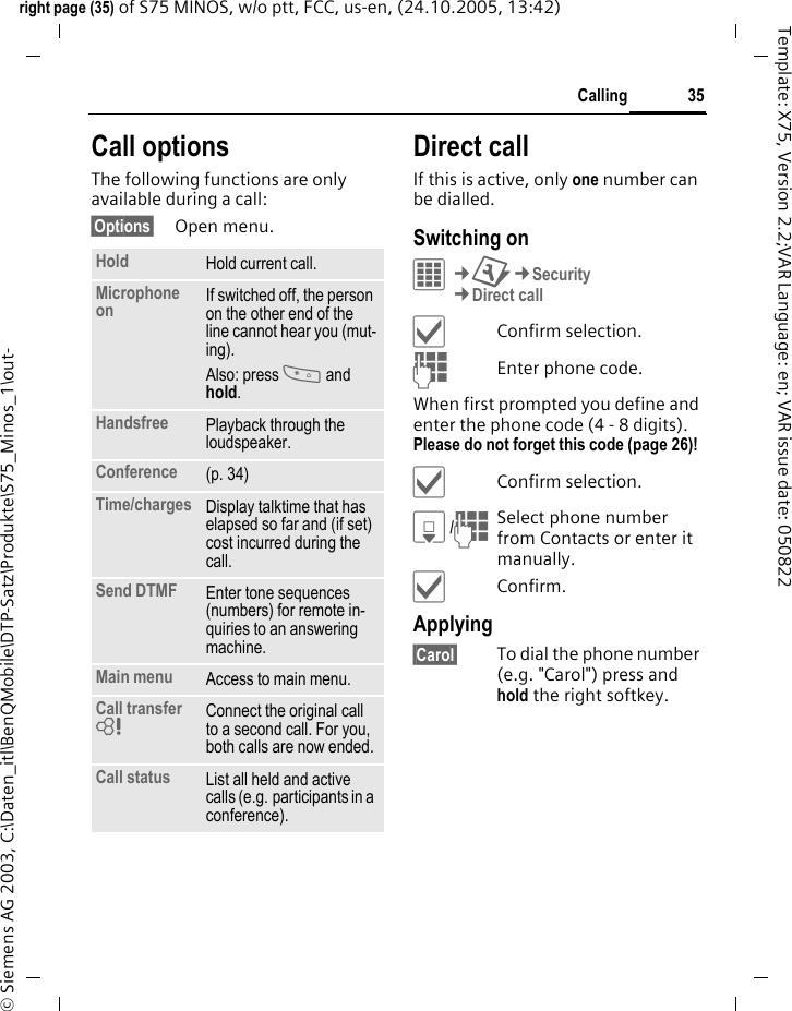 35Callingright page (35) of S75 MINOS, w/o ptt, FCC, us-en, (24.10.2005, 13:42)&copy; Siemens AG 2003, C:\Daten_itl\BenQMobile\DTP-Satz\Produkte\S75_Minos_1\out-Template: X75, Version 2.2;VAR Language: en; VAR issue date: 050822Call optionsThe following functions are only available during a call:&sect;Options&sect; Open menu.Direct callIf this is active, only one number can be dialled.Switching onC&cent;T&cent;Security&cent;Direct call&igrave;Confirm selection.JEnter phone code.When first prompted you define and enter the phone code (4 - 8 digits). Please do not forget this code (page 26)! &igrave;Confirm selection.H/JSelect phone number from Contacts or enter it manually. &igrave;Confirm.Applying&sect;Carol&sect; To dial the phone number (e.g. "Carol") press and hold the right softkey. Hold Hold current call.Microphone on If switched off, the person on the other end of the line cannot hear you (mut-ing). Also: press * and hold.Handsfree Playback through the loudspeaker. Conference (p. 34)Time/charges Display talktime that has elapsed so far and (if set) cost incurred during the call.Send DTMF Enter tone sequences (numbers) for remote in-quiries to an answering machine.Main menu Access to main menu.Call transfer = Connect the original call to a second call. For you, both calls are now ended.Call status List all held and active calls (e.g. participants in a conference).