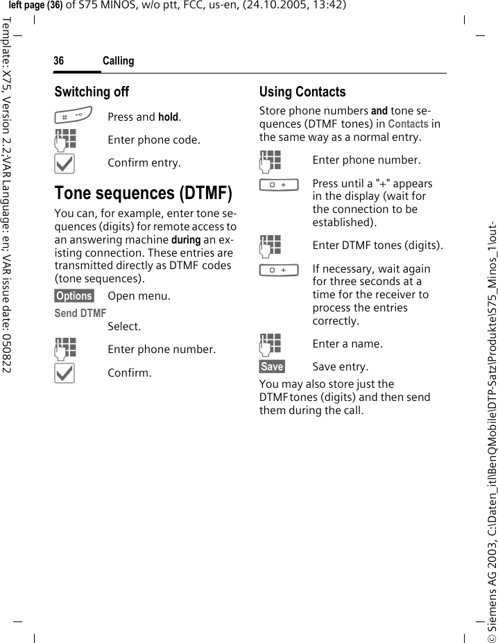 Calling36&copy; Siemens AG 2003, C:\Daten_itl\BenQMobile\DTP-Satz\Produkte\S75_Minos_1\out-left page (36) of S75 MINOS, w/o ptt, FCC, us-en, (24.10.2005, 13:42)Template: X75, Version 2.2;VAR Language: en; VAR issue date: 050822Switching off#Press and hold.JEnter phone code.&igrave;Confirm entry.Tone sequences (DTMF)You can, for example, enter tone se-quences (digits) for remote access to an answering machine during an ex-isting connection. These entries are transmitted directly as DTMF codes (tone sequences).&sect;Options&sect; Open menu.Send DTMFSelect.JEnter phone number.&igrave;Confirm.Using ContactsStore phone numbers and tone se-quences (DTMF tones) in Contacts in the same way as a normal entry.JEnter phone number.0Press until a "+" appears in the display (wait for the connection to be established).JEnter DTMF tones (digits).0If necessary, wait again for three seconds at a time for the receiver to process the entries correctly.JEnter a name.&sect;Save&sect; Save entry.You may also store just the DTMFtones (digits) and then send them during the call.